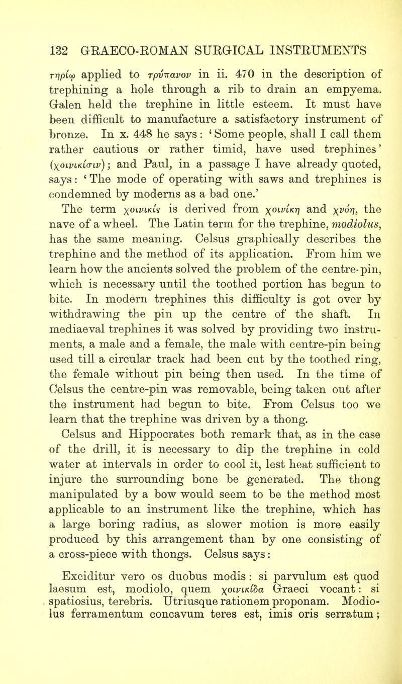 r^ptw applied to rpv-aavov in ii. 470 in the description of trephining a hole through a rib to drain an empyema. Galen held the trephine in little esteem. It must have been difficult to manufacture a satisfactory instrument of bronze. In x. 448 he says : * Some people, shall I call them rather cautious or rather timid, have used trephines' (xolvlklctlv) \ and Paul, in a passage I have already quoted, says: ' The mode of operating with saws and trephines is condemned by moderns as a bad one.' The term x0Li;LK^ i§ derived from x0LV^Kr1 and x^7!, the nave of a wheel. The Latin term for the trephine, modiolus, has the same meaning. Celsus graphically describes the trephine and the method of its application. From him we learn how the ancients solved the problem of the centre-pin, which is necessary until the toothed portion has begun to bite. In modern trephines this difficulty is got over by withdrawing the pin up the centre of the shaft. In mediaeval trephines it was solved by providing two instru- ments, a male and a female, the male with centre-pin being used till a circular track had been cut by the toothed ring, the female without pin being then used. In the time of Celsus the centre-pin was removable, being taken out after the instrument had begun to bite. From Celsus too we learn that the trephine was driven by a thong. Celsus and Hippocrates both remark that, as in the case of the drill, it is necessary to dip the trephine in cold water at intervals in order to cool it, lest heat sufficient to injure the surrounding bone be generated. The thong manipulated by a bow would seem to be the method most applicable to an instrument like the trephine, which has a large boring radius, as slower motion is more easily produced by this arrangement than by one consisting of a cross-piece with thongs. Celsus says: Exciditur vero os duobus modis : si parvulum est quod laesum est, modiolo, quern xolVLK®a Graeci vocant: si spatiosius, terebris. Utriusque rationem proponam. Modio- lus ferramentum concavum teres est, imis oris serratum;