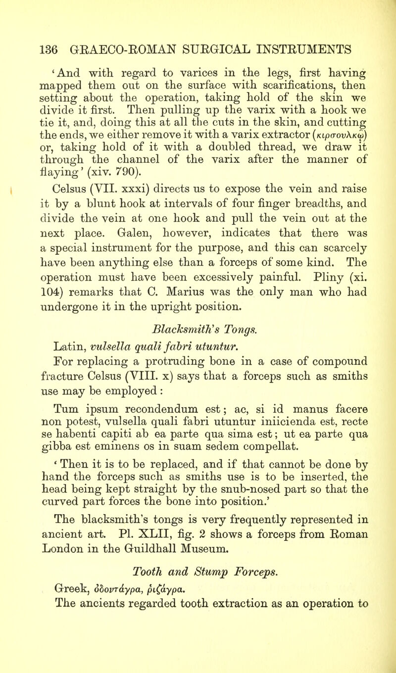 'And with regard to varices in the legs, first having mapped them out on the surface with scarifications, then setting about the operation, taking hold of the skin we divide it first. Then pulling up the varix with a hook we tie it, and, doing this at all the cuts in the skin, and cutting the ends, we either remove it with a varix extractor (kipo-ovXkv) or, taking hold of it with a doubled thread, we draw it through the channel of the varix after the manner of flaying' (xiv. 790). Celsus (VII. xxxi) directs us to expose the vein and raise it by a blunt hook at intervals of four finger breadths, and divide the vein at one hook and pull the vein out at the next place. Galen, however, indicates that there was a special instrument for the purpose, and this can scarcely have been anything else than a forceps of some kind. The operation must have been excessively painful. Pliny (xi. 104) remarks that C. Marius was the only man who had undergone it in the upright position. Blacksmith's Tongs. Latin, vulsella quali fabri utuntur. For replacing a protruding bone in a case of compound fracture Celsus (VIII. x) says that a forceps such as smiths use may be employed : Turn ipsum recondendum est; ac, si id manus facere non potest, vulsella quali fabri utuntur iniicienda est, recte se habenti capiti ab ea parte qua sima est; ut ea parte qua gibba est eminens os in suam sedem compellat. ' Then it is to be replaced, and if that cannot be done by hand the forceps such as smiths use is to be inserted, the head being kept straight by the snub-nosed part so that the curved part forces the bone into position.' The blacksmith's tongs is very frequently represented in ancient art. PI. XLII, fig. 2 shows a forceps from Eoman London in the Guildhall Museum. Tooth and Stump Forceps. Greek, obovrdypa, pi£aypa. The ancients regarded tooth extraction as an operation to