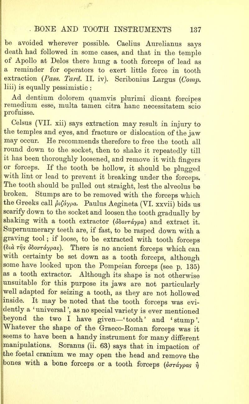 be avoided wherever possible. Caelius Aurelianus says death had followed in some cases, and that in the temple of Apollo at Delos there hung a tooth forceps of lead as a reminder for operators to exert little force in tooth extraction (Pass. Tard. II. iv). Scribonius Largus (Comjp. liii) is equally pessimistic : Ad dentium dolorem quamvis plurimi dicant forcipes remedium esse, multa tamen citra hanc necessitatem scio profuisse. Celsus (VII. xii) says extraction may result in injury to the temples and eyes, and fracture or dislocation of the jaw may occur. He recommends therefore to free the tooth all round down to the socket, then to shake it repeatedly till it has been thoroughly loosened, and remove it with fingers or forceps. If the tooth be hollow, it should be plugged with lint or lead to prevent it breaking under the forceps. The tooth should be pulled out straight, lest the alveolus be broken. Stumps are to be removed with the forceps which the Greeks call pi(dypa. Paulus Aegineta (VI. xxvii) bids us scarify down to the socket and loosen the tooth gradually by shaking with a tooth extractor (dbovrdypa) and extract it. Supernumerary teeth are, if fast, to be rasped down with a !|graving tool; if loose, to be extracted with tooth forceps i|(8ia ttjs obovrdypas). There is no ancient forceps which can Iwith certainty be set down as a tooth forceps, although some have looked upon the Pompeian forceps (see p. 135) as a tooth extractor. Although its shape is not otherwise :unsuitable for this purpose its jaws are not particularly flwell adapted for seizing a tooth, as they are not hollowed linside. It may be noted that the tooth forceps was evi- dently a 'universal', as no special variety is ever mentioned jbeyond the two I have given—'tooth' and 'stump'. Whatever the shape of the Graeco-Eoman forceps was it jseems to have been a handy instrument for many different ^manipulations. Soranus (ii. 63) says that in impaction of jthe foetal cranium we may open the head and remove the tjbones with a bone forceps or a tooth forceps (dardypas rj
