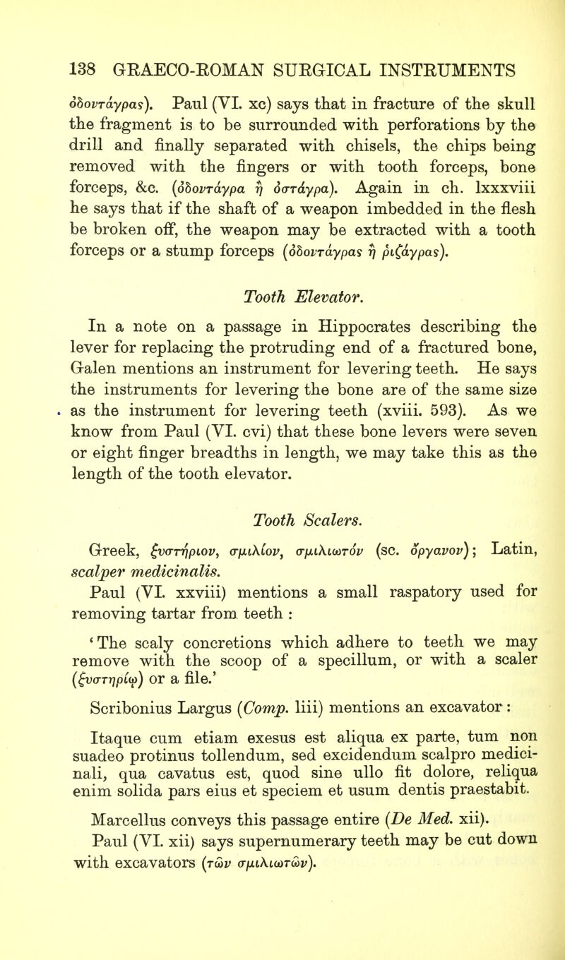 ohovraypas). Paul (VI. xc) says that in fracture of the skull the fragment is to be surrounded with perforations by the drill and finally separated with chisels, the chips being removed with the fingers or with tooth forceps, bone forceps, &c. (obovrdypa rj dvT&ypa). Again in ch. lxxxviii he says that if the shaft of a weapon imbedded in the flesh be broken off, the weapon may be extracted with a tooth forceps or a stump forceps (dbovraypas t) pi(dypas). Tooth Elevator. In a note on a passage in Hippocrates describing the lever for replacing the protruding end of a fractured bone, Galen mentions an instrument for levering teeth. He says the instruments for levering the bone are of the same size . as the instrument for levering teeth (xviii. 593). As we know from Paul (VI. cvi) that these bone levers were seven or eight finger breadths in length, we may take this as the length of the tooth elevator. Tooth Scalers. Greek, £v<rrripiov, a-pukiov, crixikiuTov (sc. opyavov); Latin, scalper medicinalis. Paul (VI. xxviii) mentions a small raspatory used for removing tartar from teeth : 'The scaly concretions which adhere to teeth we may remove with the scoop of a specillum, or with a scaler (fforrj/oiG)) or a file.' Scribonius Largus (Comp. liii) mentions an excavator : Itaque cum etiam exesus est aliqua ex parte, turn non suadeo protinus tollendum, sed excidendum scalpro medici- nali, qua cavatus est, quod sine ullo fit dolore, reliqua enim solida pars eius et speciem et usum dentis praestabit. Marcellus conveys this passage entire (De Med. xii). Paul (VI. xii) says supernumerary teeth may be cut down with excavators (tG>v ayxiA-icorwi/).