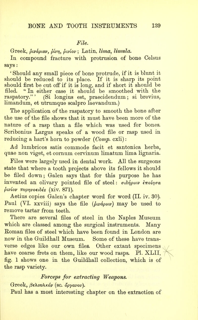 File. Greek, pwapiov, pCvr], piviov; Latin, lima^ limula. In compound fracture with protrusion of bone Celsus says: ' Should any small piece of bone protrude, if it is blunt it should be reduced to its place. If it is sharp its point should first be cut off if it is long, and if short it should be filed.  In either case it should be smoothed with the raspatory.' (Si longius est, praecidendum; si brevius, limandum, et utrumque scalpro laevandum.) The application of the raspatory to smooth the bone after the use of the file shows that it must have been more of the nature of a rasp than a file which was used for bones. Scribonius Largus speaks of a wood file or rasp used in reducing a hart's horn to powder (Comp. cxli): Ad lumbricos satis commode facit et santonica herba, quae non viget, et cornum cervinum limatum lima lignaria. Files were largely used in dental work. All the surgeons state that where a tooth projects above its fellows it should be filed down; Galen says that for this purpose he has invented an olivary pointed file of steel: oihr\pwv ZiroCrjaa piviov Ttvpr)vo€ibis (xiv. 871). Aetius copies Galen's chapter word for word (II. iv. 30). Paul (VI. xxviii) says the file (pivapiov) may be used to remove tartar from teeth. There are several files of steel in the Naples Museum which are classed among the surgical instruments. Many Roman files of steel which have been found in London are now in the Guildhall Museum. Some of these have trans- verse edges like our own files. Other extant specimens have coarse frets on them, like our wood rasps. PI. XLII, fig. 1 shows one in the Guildhall collection, which is of the rasp variety. Forceps for extracting Weapons, Greek, (3€\ov\k6v (sc. opyavov). Paul has a most interesting chapter on the extraction of
