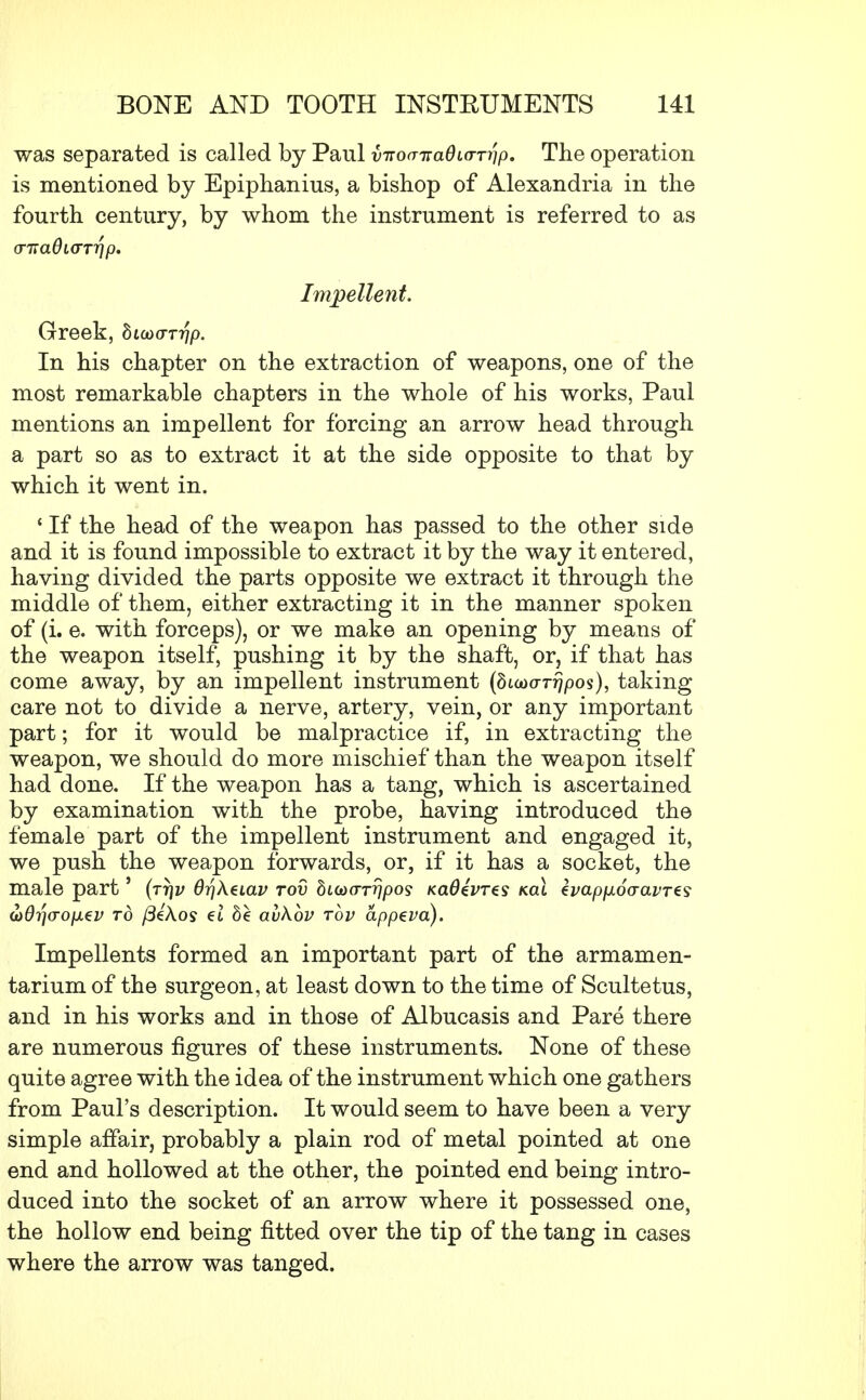 was separated is called by Paul v7iw7ra0ioT7//o. The operation is mentioned by Epiphanius, a bishop of Alexandria in the fourth century, by whom the instrument is referred to as <rna6i(TTr}p. Impellent. Greek, dicoor??/). In his chapter on the extraction of weapons, one of the most remarkable chapters in the whole of his works, Paul mentions an impellent for forcing an arrow head through a part so as to extract it at the side opposite to that by which it went in. ' If the head of the weapon has passed to the other side and it is found impossible to extract it by the way it entered, having divided the parts opposite we extract it through the middle of them, either extracting it in the manner spoken of (i. e. with forceps), or we make an opening by means of the weapon itself, pushing it by the shaft, or, if that has come away, by an impellent instrument (buDaTrjpos), taking care not to divide a nerve, artery, vein, or any important part; for it would be malpractice if, in extracting the weapon, we should do more mischief than the weapon itself had done. If the weapon has a tang, which is ascertained by examination with the probe, having introduced the female part of the impellent instrument and engaged it, we push the weapon forwards, or, if it has a socket, the male part' (tt\v 6ri\eiav tov hiGXTTrjpos kci6£vt€s kcu zvapixocravTzs oyd^o-ofxev to /3eAos et be avkbv tov appeva). Impellents formed an important part of the armamen- tarium of the surgeon, at least down to the time of Scultetus, and in his works and in those of Albucasis and Pare there are numerous figures of these instruments. None of these quite agree with the idea of the instrument which one gathers from Paul's description. It would seem to have been a very simple affair, probably a plain rod of metal pointed at one end and hollowed at the other, the pointed end being intro- duced into the socket of an arrow where it possessed one, the hollow end being fitted over the tip of the tang in cases where the arrow was tanged.