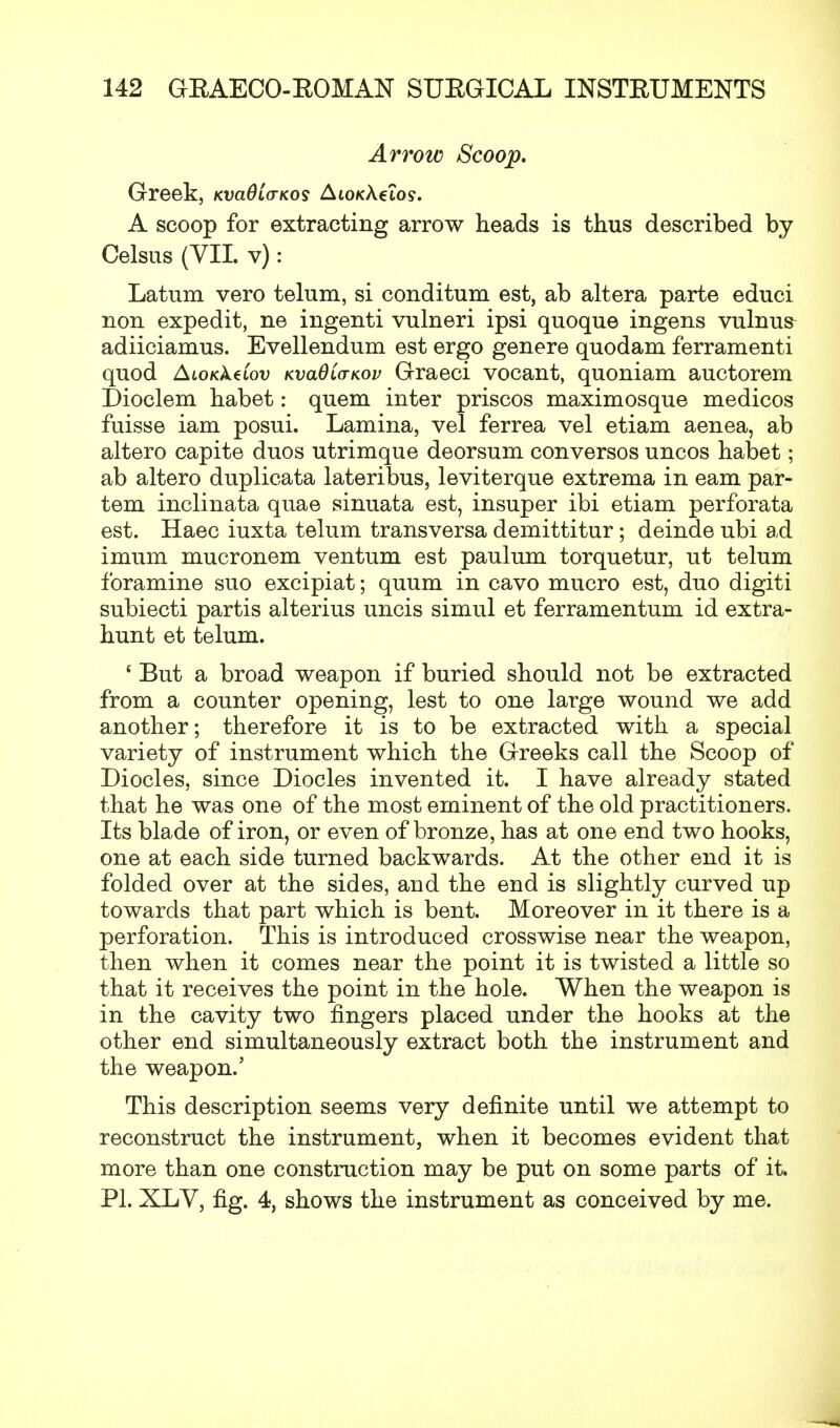 Arrow Scoop. Greek, Kvadio-Kos AtoKAeios. A scoop for extracting arrow heads is thus described by Celsus (VII. v): Latum vero telum, si conditum est, ab altera parte educi non expedit, ne ingenti vulneri ipsi quoque ingens vulnus^ adiiciamus. Evellendum est ergo genere quodam ferramenti quod AiOKkeCov KvaQLanov Graeci vocant, quoniam auctorem Dioclem habet: quern inter priscos maximosque medicos fuisse iam posui. Lamina, vel ferrea vel etiam aenea, ab altero capite duos utrimque deorsum con versos uncos habet; ab altero duplicata lateribus, leviterque extrema in earn par- tem inclinata quae sinuata est, insuper ibi etiam perforata est. Haec iuxta telum transversa demittitur ; deinde ubi ad imum mucronem ventum est paulum torquetur, ut telum foramine suo excipiat; quum in cavo mucro est, duo digiti subiecti partis alterius uncis simul et ferramentum id extra- hunt et telum. ' But a broad weapon if buried should not be extracted from a counter opening, lest to one large wound we add another; therefore it is to be extracted with a special variety of instrument which the Greeks call the Scoop of Diocles, since Diocles invented it. I have already stated that he was one of the most eminent of the old practitioners. Its blade of iron, or even of bronze, has at one end two hooks, one at each side turned backwards. At the other end it is folded over at the sides, and the end is slightly curved up towards that part which is bent. Moreover in it there is a perforation. This is introduced crosswise near the weapon, then when it comes near the point it is twisted a little so that it receives the point in the hole. When the weapon is in the cavity two fingers placed under the hooks at the other end simultaneously extract both the instrument and the weapon.' This description seems very definite until we attempt to reconstruct the instrument, when it becomes evident that more than one construction may be put on some parts of it. PI. XLV, fig. 4, shows the instrument as conceived by me.