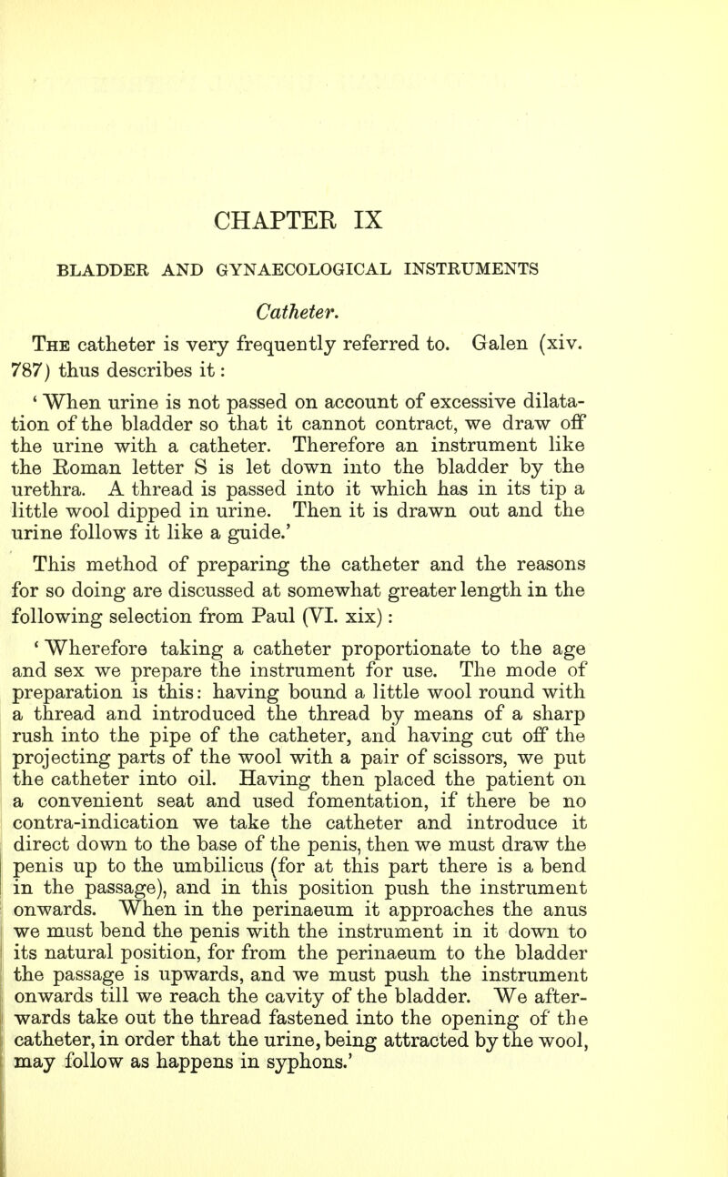 CHAPTER IX BLADDER AND GYNAECOLOGICAL INSTRUMENTS Catheter. The catheter is very frequently referred to. Galen (xiv. 787) thus describes it: ' When urine is not passed on account of excessive dilata- tion of the bladder so that it cannot contract, we draw off the urine with a catheter. Therefore an instrument like the Roman letter S is let down into the bladder by the urethra. A thread is passed into it which has in its tip a little wool dipped in urine. Then it is drawn out and the urine follows it like a guide.' This method of preparing the catheter and the reasons for so doing are discussed at somewhat greater length in the following selection from Paul (VI. xix): ' Wherefore taking a catheter proportionate to the age and sex we prepare the instrument for use. The mode of preparation is this: having bound a little wool round with a thread and introduced the thread by means of a sharp rush into the pipe of the catheter, and having cut off the projecting parts of the wool with a pair of scissors, we put the catheter into oil. Having then placed the patient on a convenient seat and used fomentation, if there be no contra-indication we take the catheter and introduce it direct down to the base of the penis, then we must draw the penis up to the umbilicus (for at this part there is a bend in the passage), and in this position push the instrument onwards. When in the perinaeum it approaches the anus we must bend the penis with the instrument in it down to its natural position, for from the perinaeum to the bladder the passage is upwards, and we must push the instrument onwards till we reach the cavity of the bladder. We after- wards take out the thread fastened into the opening of the catheter, in order that the urine, being attracted by the wool, may follow as happens in syphons.'