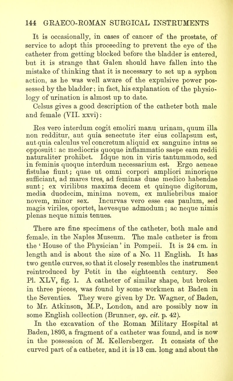It is occasionally, in cases of cancer of the prostate, of service to adopt this proceeding to prevent the eye of the catheter from getting blocked before the bladder is entered, but it is strange that Galen should have fallen into the mistake of thinking that it is necessary to set up a syphon action, as he was well aware of the expulsive power pos- sessed by the bladder; in fact, his explanation of the physio- logy of urination is almost up to date. Celsus gives a good description of the catheter both male and female (VII. xxvi): Ees vero interdum cogit emoliri manu urinam, quum ilia non redditur, aut quia senectute iter eius collapsum est, aut quia calculus vel concretum aliquid ex sanguine intus se opposuit: ac mediocris quoque inflammatio saepe earn reddi naturaliter prohibet. Idque non in viris tantummodo, sed in feminis quoque interdum necessarium est. Ergo aeneae fistulae hunt; quae ut omni corpori ampliori minorique sufficiant, ad mares tres, ad feminas duae medico habendae sunt; ex virilibus maxima decern et quinque digitorum, media duodecim, minima novem, ex muliebribus maior novem, minor sex. Incurvas vero esse eas paulum, sed magis viriles, oportet, laevesque admodum; ac neque nimis plenas neque nimis tenues. There are fine specimens of the catheter, both male and female, in the Naples Museum. The male catheter is from the ' House of the Physician' in Pompeii. It is 24 cm. in length and is about the size of a No. 11 English. It has two gentle curves, so that it closely resembles the instrument reintroduced by Petit in the eighteenth century. See PI. XLV, fig. 1. A catheter of similar shape, but broken in three pieces, was found by some workmen at Baden in the Seventies. They were given by Dr. Wagner, of Baden, to Mr. Atkinson, M.P., London, and are possibly now in some English collection (Brunner, op. cit. p. 42). In the excavation of the Eoman Military Hospital at Baden, 1893, a fragment of a catheter was found, and is now in the possession of M. Kellersberger. It consists of the curved part of a catheter, and it is 13 cm. long and about the
