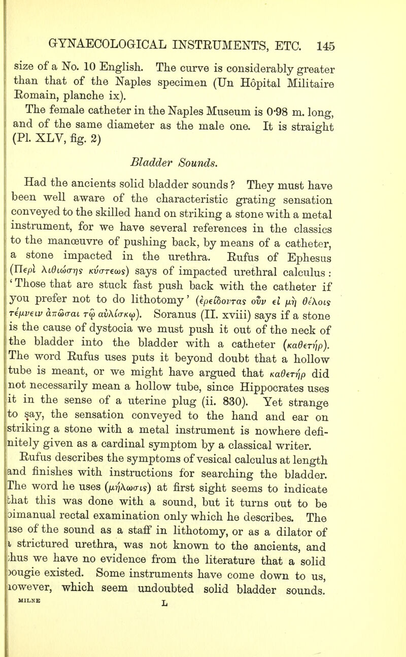 ! size of a No. 10 English. The curve is considerably greater than that of the Naples specimen (Un Hopital Militaire i Eomain, planche ix). The female catheter in the Naples Museum is 0-98 m. long, and of the same diameter as the male one. It is straight (PL XLV, fig. 2) Bladder Sounds. Had the ancients solid bladder sounds ? They must have been well aware of the characteristic grating sensation conveyed to the skilled hand on striking a stone with a metal instrument, for we have several references in the classics to the manoeuvre of pushing back, by means of a catheter, a stone impacted in the urethra. Eufus of Ephesus (Uepl \idi<ao-r}s KtWecos) says of impacted urethral calculus : ' Those that are stuck fast push back with the catheter if you prefer not to do lithotomy' (kpdhovras ovv d w OeXots T€[iveLv a-n&aai rw av\C(TK(o). Soranus (II. xviii) says if a stone is the cause of dystocia we must push it out of the neck of the bladder into the bladder with a catheter (/caflenjp). The word Eufus uses puts it beyond doubt that a hollow tube is meant, or we might have argued that KaOeTrip did not necessarily mean a hollow tube, since Hippocrates uses it in the sense of a uterine plug (ii. 830). Yet strange to say, the sensation conveyed to the hand and ear on I striking a stone with a metal instrument is nowhere defi- nitely given as a cardinal symptom by a classical writer. Eufus describes the symptoms of vesical calculus at length and finishes with instructions for searching the bladder. The word he uses (pjWis) at first sight seems to indicate jbhat this was done with a sound, but it turns out to be ioimanual rectal examination only which he describes. The use of the sound as a staff in lithotomy, or as a dilator of i strictured urethra, was not known to the ancients, and j;hus we have no evidence from the literature that a solid bougie existed. Some instruments have come down to us, However, which seem undoubted solid bladder sounds.' MILNE t