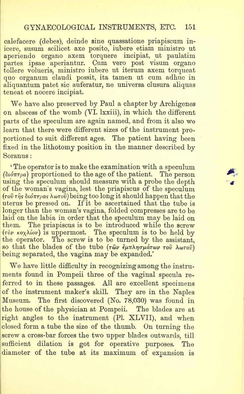 calefacere (debes), deinde sine quassatione priapiscum in- icere, susum scilicet axe posito, iubere etiam ministro ut aperiendo organo axem torquere incipiat, ut paulatim partes ipsae aperiantur. Cum vero post visum organo tollere volueris, ministro iubere ut iterum axem torqueat quo organum claudi possit, ita tamen ut cum adhuc in aliquantum patet sic auferatur, ne universa clusura aliquas teneat et nocere incipiat. We have also preserved by Paul a chapter by Archigenes on abscess of the womb (VI. lxxiii), in which the different parts of the speculum are again named, and from it also we learn that there were different sizes of the instrument pro- portioned to suit different ages. The patient having been fixed in the lithotomy position in the manner described by Soranus: ' The operator is to make the examination with a speculum (hioiTTpa) proportioned to the age of the patient. The person using the speculum should measure with a probe the depth of the woman's vagina, lest the priapiscus of the speculum (rod ttjs bwiTTpas Xcdtov)being too long it should happen that the uterus be pressed on. If it be ascertained that the tube is longer than the woman's vagina, folded compresses are to be laid on the labia in order that the speculum may be laid on them. The priapiscus is to be introduced while the screw (top kox^lov) is uppermost. The speculum is to be held by the operator. The screw is to be turned by the assistant, so that the blades of the tube (t&v cfjLTTkrja-fidrcov rov Xoitov) being separated, the vagina may be expanded.' We have little difficulty in recognizing among the instru- ments found in Pompeii three of the vaginal specula re- ferred to in these passages. All are excellent specimens of the instrument maker's skill. They are in the Naples Museum. The first discovered (No. 78,030) was found in the house of the physician at Pompeii. The blades are at right angles to the instrument (PI. XLVII), and when I closed form a tube the size of the thumb. On turning the j screw a cross-bar forces the two upper blades outwards, till I sufficient dilation is got for operative purposes. The diameter of the tube at its maximum of expansion is