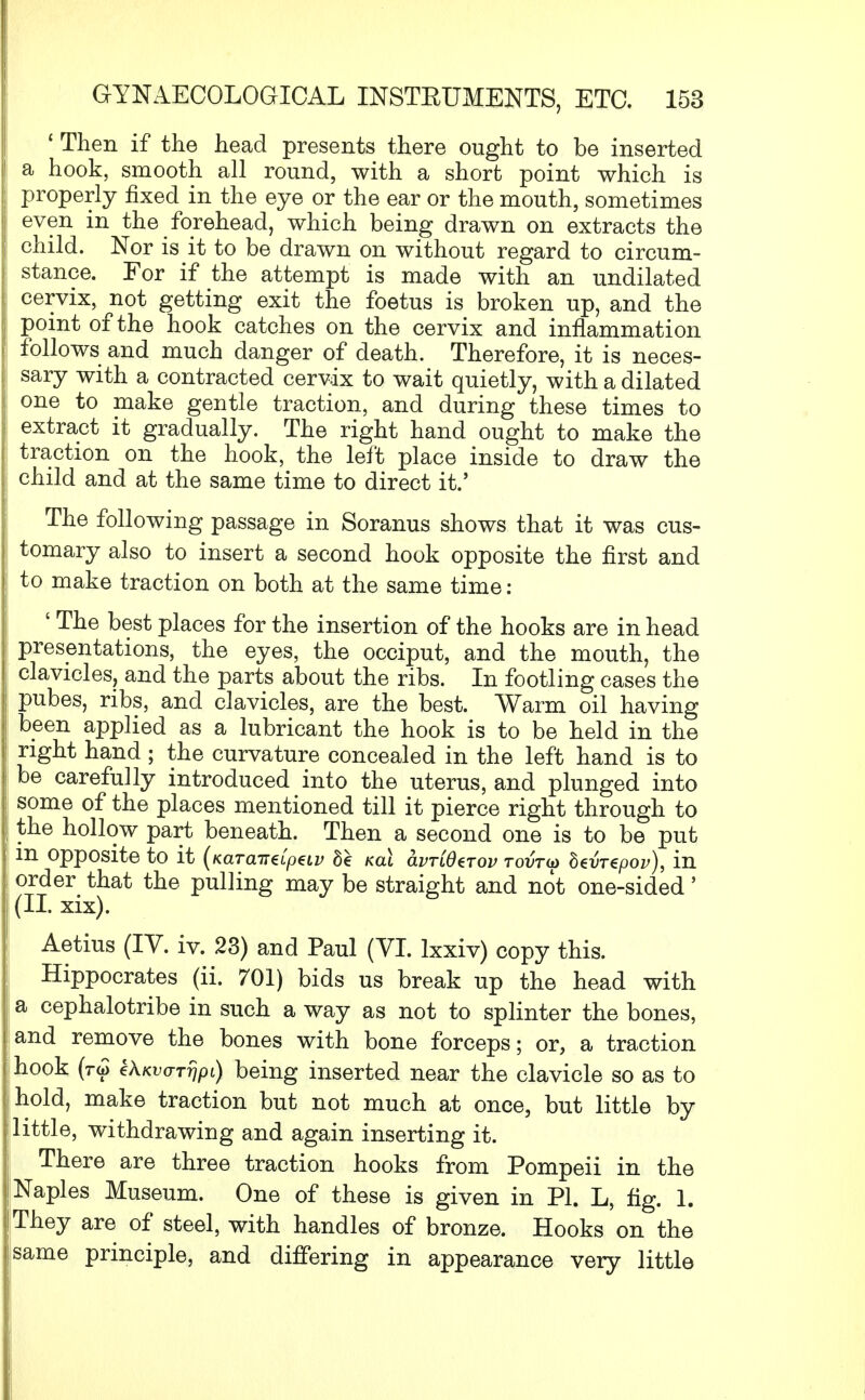 'Then if the head presents there ought to be inserted a hook, smooth all round, with a short point which is properly fixed in the eye or the ear or the mouth, sometimes even in the forehead, which being drawn on extracts the child. Nor is it to be drawn on without regard to circum- stance. For if the attempt is made with an undilated cervix, not getting exit the foetus is broken up, and the point of the hook catches on the cervix and inflammation follows and much danger of death. Therefore, it is neces- sary with a contracted cervix to wait quietly, with a dilated one to make gentle traction, and during these times to extract it gradually. The right hand ought to make the traction on the hook, the left place inside to draw the child and at the same time to direct it.' The following passage in Soranus shows that it was cus- tomary also to insert a second hook opposite the first and to make traction on both at the same time : ' The best places for the insertion of the hooks are in head presentations, the eyes, the occiput, and the mouth, the clavicles, and the parts about the ribs. In footling cases the pubes, ribs, and clavicles, are the best. Warm oil having been applied as a lubricant the hook is to be held in the right hand ; the curvature concealed in the left hand is to be carefully introduced into the uterus, and plunged into some of the places mentioned till it pierce right through to the hollow part beneath. Then a second one is to be put ; in opposite to it (Kara-ndptiv 8e ml avrCOtTov tovtu beurepov), in ! order that the pulling may be straight and not one-sided' (II. xix). Aetius (IV. iv. 23) and Paul (VI. lxxiv) copy this. Hippocrates (ii. 701) bids us break up the head with a cephalotribe in such a way as not to splinter the bones, and remove the bones with bone forceps; or, a traction I hook (ro> ZkKvaTrjpi) being inserted near the clavicle so as to hold, make traction but not much at once, but little by little, withdrawing and again inserting it. There are three traction hooks from Pompeii in the Naples Museum. One of these is given in PI. L, fig. 1. They are of steel, with handles of bronze. Hooks on the isame principle, and differing in appearance very little