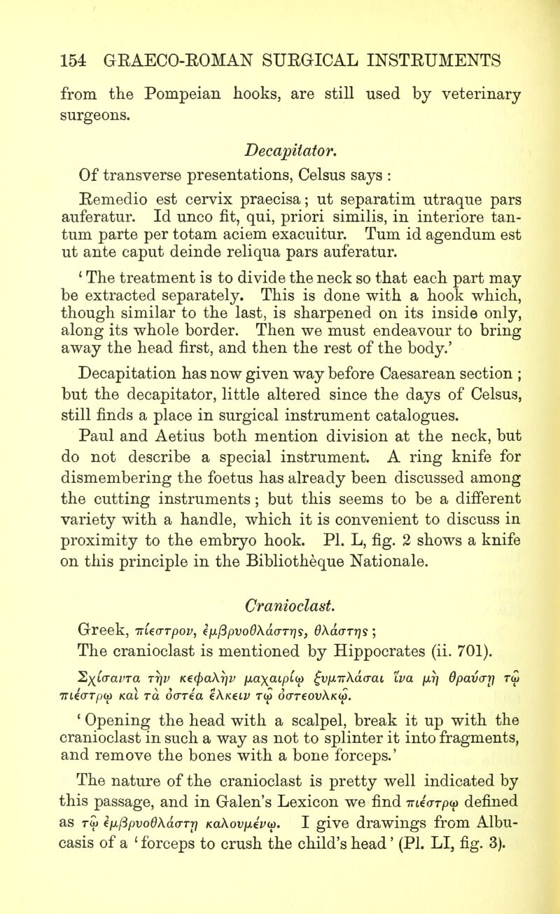 from the Pompeian hooks, are still used by veterinary surgeons. Decapiiator. Of transverse presentations, Celsus says : Eemedio est cervix praecisa; ut separatim utraque pars auferatur. Id unco fit, qui, priori similis, in interiore tan- tum parte per totam aciem exacuitur. Turn id agendum est ut ante caput deinde reliqua pars auferatur. 1 The treatment is to divide the neck so that each part may be extracted separately. This is done with a hook which, though similar to the last, is sharpened on its inside only, along its whole border. Then we must endeavour to bring away the head first, and then the rest of the body.' Decapitation has now given way before Caesarean section ; but the decapitator, little altered since the days of Celsus, still finds a place in surgical instrument catalogues. Paul and Aetius both mention division at the neck, but do not describe a special instrument. A ring knife for dismembering the foetus has already been discussed among the cutting instruments; but this seems to be a different variety with a handle, which it is convenient to discuss in proximity to the embryo hook. PI. L, fig. 2 shows a knife on this principle in the Bibliotheque Nationale. Cranioclast. Greek, Triecrrpov, zpifipvoOXaaTris, Okavrris; The cranioclast is mentioned by Hippocrates (ii. 701). l&yj.aavTa rrjv K€(f)a\r]v [xa\aLpC(D ^vpLirKao-aL tva jj,r) dpavarj r<£ 7TL€(TTp(i) KCLL TCt Odria tXKtLV TW 6(TT€OVkK(t). ' Opening the head with a scalpel, break it up with the cranioclast in such a way as not to splinter it into fragments, and remove the bones with a bone forceps.' The nature of the cranioclast is pretty well indicated by this passage, and in Galen's Lexicon we find mio-Tpy defined as r<i> €ixftpvo6kd(TTr} KaAovjmeVw. I give drawings from Albu- casis of a 1 forceps to crush the child's head' (PI. LI, fig. 3).