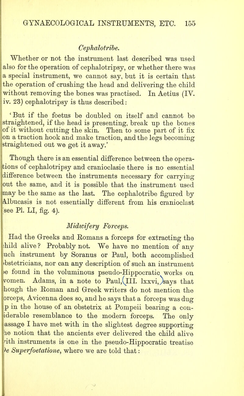 Cephalotribe. Whether or not the instrument last described was used also for the operation of cephalotripsy, or whether there was a special instrument, we cannot say, but it is certain that the operation of crushing the head and delivering the child without removing the bones was practised. In Aetius (IV. iv. 23) cephalotripsy is thus described: 'But if the foetus be doubled on itself and cannot be straightened, if the head is presenting, break up the bones of it without cutting the skin. Then to some part of it fix on a traction hook and make traction, and the legs becoming straightened out we get it away.' Though there is an essential difference between the opera- tions of cephalotripsy and cranioclasie there is no essential difference between the instruments necessary for carrying out the same, and it is possible that the instrument used may be the same as the last. The cephalotribe figured by :Albucasis is not essentially different from his cranioclast see PL LI, fig. 4). Midwifery Forceps. Had the Greeks and Romans a forceps for extracting the :hild alive ? Probably not. We have no mention of any uch instrument by Soranus or Paul, both accomplished ibstetricians, nor can any description of such an instrument >e found in the voluminous pseudo-Hippocratic works on yomen. Adams, in a note to Paul,(lII. lxxvi,)says that jhough the Eoman and Greek writers do not mention the orceps, Avicenna does so, and he says that a forceps was dug p in the house of an obstetrix at Pompeii bearing a con- iderable resemblance to the modern forceps. The only j assage I have met with in the slightest degree supporting he notion that the ancients ever delivered the child alive dth instruments is one in the pseudo-Hippocratic treatise We Superfoetatione, where we are told that: