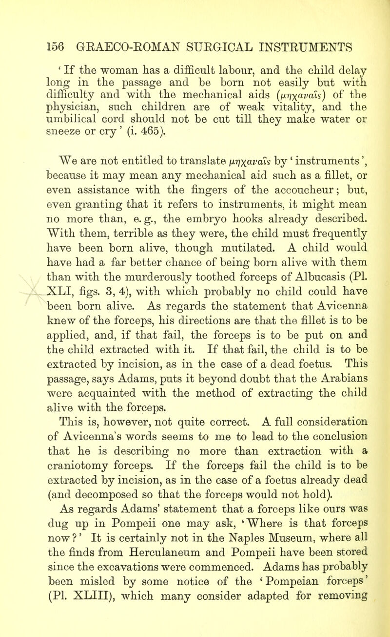 £ If the woman has a difficult labour, and the child delay long in the passage and be born not easily but with difficulty and with the mechanical aids (\Mixava^) °f the physician, such children are of weak vitality, and the umbilical cord should not be cut till they make water or sneeze or cry ' (i. 465). We are not entitled to translate fx-qxavah by' instruments because it may mean any mechanical aid such as a fillet, or even assistance with the fingers of the accoucheur; but, even granting that it refers to instruments, it might mean no more than, e.g., the embryo hooks already described. With them, terrible as they were, the child must frequently have been born alive, though mutilated. A child would have had a far better chance of being born alive with them than with the murderously toothed forceps of Albucasis (PI. XLI, figs. 3, 4), with which probably no child could have been born alive. As regards the statement that Avicenna knew of the forceps, his directions are that the fillet is to be applied, and, if that fail, the forceps is to be put on and the child extracted with it. If that fail, the child is to be extracted by incision, as in the case of a dead foetus. This passage, says Adams, puts it beyond doubt that the Arabians were acquainted with the method of extracting the child alive with the forceps. This is, however, not quite correct. A full consideration of Avicenna's words seems to me to lead to the conclusion that he is describing no more than extraction with a craniotomy forceps. If the forceps fail the child is to be extracted by incision, as in the case of a foetus already dead (and decomposed so that the forceps would not hold). As regards Adams' statement that a forceps like ours was dug up in Pompeii one may ask, 'Where is that forceps now ?' It is certainly not in the Naples Museum, where all the finds from Herculaneum and Pompeii have been stored since the excavations were commenced. Adams has probably been misled by some notice of the ' Pompeian forceps' (PL XLIII), which many consider adapted for removing