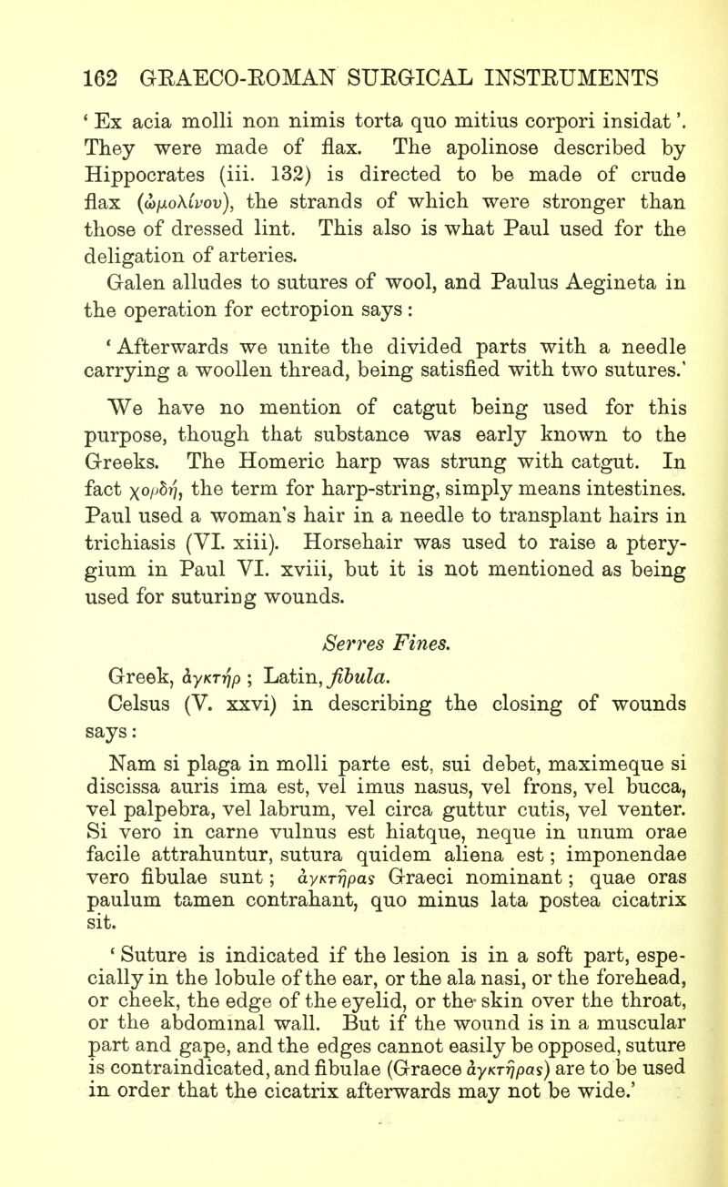 4 Ex acia molli non nimis torta quo mitius corpori insidat'. They were made of flax. The apolinose described by Hippocrates (iii. 132) is directed to be made of crude flax (u/jloXivov), the strands of which were stronger than those of dressed lint. This also is what Paul used for the deligation of arteries. Galen alludes to sutures of wool, and Paulus Aegineta in the operation for ectropion says : 'Afterwards we unite the divided parts with a needle carrying a woollen thread, being satisfied with two sutures.' We have no mention of catgut being used for this purpose, though that substance was early known to the Greeks. The Homeric harp was strung with catgut. In fact x°Mi the term for harp-string, simply means intestines. Paul used a woman's hair in a needle to transplant hairs in trichiasis (VI. xiii). Horsehair was used to raise a ptery- gium in Paul VI. xviii, but it is not mentioned as being used for suturing wounds. Serves Fines. Greek, byKTrip ; Latin, fibula. Celsus (V. xxvi) in describing the closing of wounds says: Nam si plaga in molli parte est, sui debet, maximeque si discissa auris ima est, vel imus nasus, vel frons, vel bucca, vel palpebra, vel labrum, vel circa guttur cutis, vel venter. Si vero in came vulnus est hiatque, neque in unum orae facile attrahuntur, sutura quidem aliena est; imponendae vero fibulae sunt; ayKrrjpas Graeci nominant; quae oras paulum tamen contrahant, quo minus lata postea cicatrix sit. 1 Suture is indicated if the lesion is in a soft part, espe- cially in the lobule of the ear, or the ala nasi, or the forehead, or cheek, the edge of the eyelid, or the- skin over the throat, or the abdominal wall. But if the wound is in a muscular part and gape, and the edges cannot easily be opposed, suture is contraindicated, and fibulae (Graece ayKTrjpas) are to be used in order that the cicatrix afterwards may not be wide.'