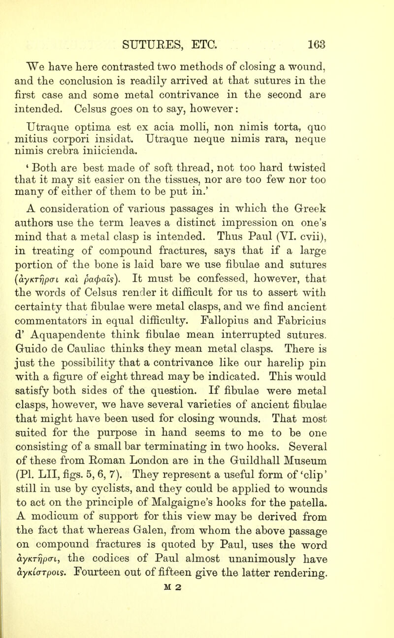 We have here contrasted two methods of closing a wound, and the conclusion is readily arrived at that sutures in the first case and some metal contrivance in the second are intended. Celsus goes on to say, however: Utraque optima est ex acia molli, non nimis torta, quo mitius corpori insidat. Utraque neque nimis rara, neque nimis crebra iniicienda. 4 Both are best made of soft thread, not too hard twisted that it may sit easier on the tissues, nor are too few nor too many of either of them to be put in.' A consideration of various passages in which the Greek authors use the term leaves a distinct impression on one's mind that a metal clasp is intended. Thus Paul (VI. cvii), in treating of compound fractures, says that if a large portion of the bone is laid bare we use fibulae and sutures (ayKTripai kclI pcupals). It must be confessed, however, that the words of Celsus render it difficult for us to assert with certainty that fibulae were metal clasps, and we find ancient commentators in equal difficulty. Fallopius and Fabricius d' Aquapendente think fibulae mean interrupted sutures. Guido de Cauliac thinks they mean metal clasps. There is just the possibility that a contrivance like our harelip pin with a figure of eight thread may be indicated. This would satisfy both sides of the question. If fibulae were metal clasps, however, we have several varieties of ancient fibulae that might have been used for closing wounds. That most suited for the purpose in hand seems to me to be one consisting of a small bar terminating in two hooks. Several of these from Roman London are in the Guildhall Museum (PI. LII, figs. 5, 6, 7). They represent a useful form of 'clip' still in use by cyclists, and they could be applied to wounds to act on the principle of Malgaigne's hooks for the patella. A modicum of support for this view may be derived from the fact that whereas Galen, from whom the above passage on compound fractures is quoted by Paul, uses the word ayKTrjpcn, the codices of Paul almost unanimously have fryKLo-Tpois. Fourteen out of fifteen give the latter rendering. M 2