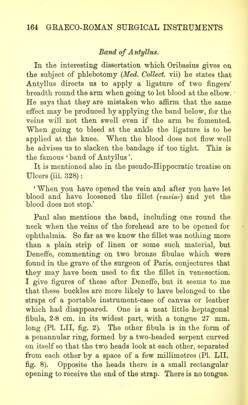 Band of Antyllus. In the interesting dissertation which Oribasius gives on the subject of phlebotomy (Med. Collect vii) he states that Antyllus directs us to apply a ligature of two fingers' breadth round the arm when going to let blood at the elbow. He says that they are mistaken who affirm that the same effect may be produced by applying the band below, for the veins will not then swell even if the arm be fomented. When going to bleed at the ankle the ligature is to be applied at the knee. When the blood does not flow well he advises us to slacken the bandage if too tight. This is the famous 'band of Antyllus '. It is mentioned also in the pseudo-Hippocratic treatise on Ulcers (iii. 328): ' When you have opened the vein and after you have let blood and have loosened the fillet (jaiviav) and yet the blood does not stop.' Paul also mentions the band, including one round the neck when the veins of the forehead are to be opened for ophthalmia. So far as we know the fillet was nothing more than a plain strip of linen or some such material, but DenefFe, commenting on two bronze fibulae which were found in the grave of the surgeon of Paris, conjectures that they may have been used to fix the fillet in venesection. I give figures of these after DenefFe, but it seems to me that these buckles are more likely to have belonged to the straps of a portable instrument-case of canvas or leather which had disappeared. One is a neat little heptagonal fibula, 2-8 cm. in its widest part, with a tongue 27 mm. long (PI. LII, fig. 2). The other fibula is in the form of a penannular ring, formed by a two-headed serpent curved on itself so that the two heads look at each other, separated from each other by a space of a few millimetres (PL LII, fig. 8). Opposite the heads there is a small rectangular opening to receive the end of the strap. There is no tongue.