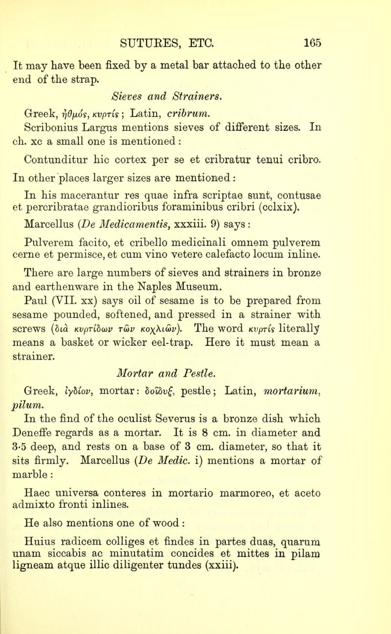 It may have been fixed by a metal bar attached to the other end of the strap. Sieves and Strainers. Greek, rjOpos, Kvprts; Latin, cribrum. Scribonius Largus mentions sieves of different sizes. In ch. xc a small one is mentioned: Contunditur hie cortex per se et cribratur tenui cribro. In other places larger sizes are mentioned : In his macerantur res quae infra scriptae sunt, contusae et percribratae grandioribus foraminibus cribri (eclxix). Marcellus (Be Medicamentis, xxxiii. 9) says: Pulverem facito, et cribello medicinali omnem pulverem cerne et permisce, et cum vino vetere calefacto locum inline. There are large numbers of sieves and strainers in bronze and earthenware in the Naples Museum. Paul (VII. xx) says oil of sesame is to be prepared from sesame pounded, softened, and pressed in a strainer with screws (hia Kvpribcov t&v Koyki&v). The word Kvpris literally means a basket or wicker eel-trap. Here it must mean a strainer. Mortar and Pestle. Greek, lyhiov, mortar: dotSuf, pestle; Latin, mortarium, pilum. In the find of the oculist Severus is a bronze dish which Deneffe regards as a mortar. It is 8 cm. in diameter and 3-5 deep, and rests on a base of 3 cm. diameter, so that it sits firmly. Marcellus (Be Medic, i) mentions a mortar of marble: Haec universa conteres in mortario marmoreo, et aceto admixto fronti inlines. He also mentions one of wood : Huius radicem colliges et findes in partes duas, quarum unam siccabis ac minutatim concides et mittes in pilam ligneam atque illic diligenter tundes (xxiii).