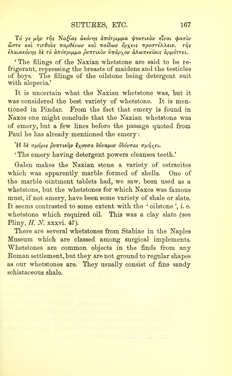 To ye fJLTjv rrjs Na£las aKovrjs cLiroTpLp-fia xJ/vktlkov eiWi <\>ao\v UHTT€ KCLL TLT0OVS TTapOivOiV KCLl TTClibcOV OpX*l>S TTpO(TTik\€lV. Trjs tkaiaKOvrjs bt to airoTpipLpa pviTTiKov VTiap\ov aAo)7reKiais ap[xoTT€i. 1 The filings of the Naxian whetstone are said to be re- frigerant, repressing the breasts of maidens and the testicles of boys. The filings of the oilstone being detergent suit with alopecia.' It is uncertain what the Naxian whetstone was, but it was considered the best variety of whetstone. It is men- tioned in Pindar. From the fact that emery is found in Naxos one might conclude that the Naxian whetstone was of emery, but a few lines before the passage quoted from Paul he has already mentioned the emery: *H 5e <jp.vpis pvTTTiKrjv Uxovaa hvvap.iv dhovTas (r/xr/^et. {The emery having detergent powers cleanses teeth.' Galen makes the Naxian stone a variety of ostracites which was apparently marble formed of shells. One of the marble ointment tablets had, we saw, been used as a whetstone, but the whetstones for which ISTaxos was famous must, if not emery, have been some variety of shale or slate. It seems contrasted to some extent with the ' oilstone ', i. e. whetstone which required oil. This was a clay slate (see Pliny, H. N. xxxvi. 47). There are several whetstones from Stabiae in the Naples Museum which are classed among surgical implements. Whetstones are common objects in the finds from any Eoman settlement, but they are not ground to regular shapes as our whetstones are. They usually consist of fine sandy schistaceous shale.