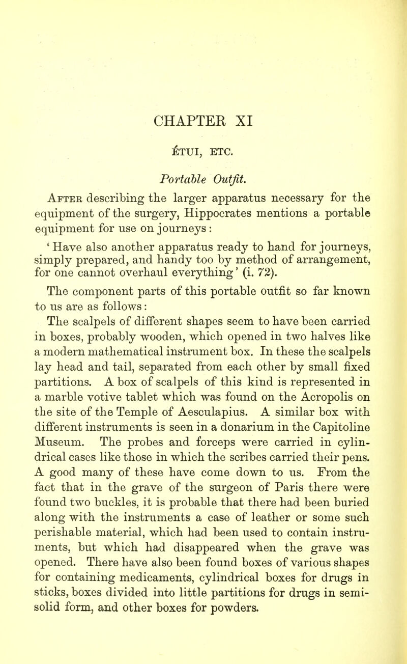 CHAPTER XI £tui, etc. Portable Outfit. Aftek describing the larger apparatus necessary for the equipment of the surgery, Hippocrates mentions a portable equipment for use on journeys : ' Have also another apparatus ready to hand for journeys, simply prepared, and handy too by method of arrangement, for one cannot overhaul everything' (i. 72). The component parts of this portable outfit so far known to us are as follows: The scalpels of different shapes seem to have been carried in boxes, probably wooden, which opened in two halves like a modern mathematical instrument box. In these the scalpels lay head and tail, separated from each other by small fixed partitions. A box of scalpels of this kind is represented in a marble votive tablet which was found on the Acropolis on the site of the Temple of Aesculapius. A similar box with different instruments is seen in a donarium in the Capitoline Museum. The probes and forceps were carried in cylin- drical cases like those in which the scribes carried their pens. A good many of these have come down to us. From the fact that in the grave of the surgeon of Paris there were found two buckles, it is probable that there had been buried along with the instruments a case of leather or some such perishable material, which had been used to contain instru- ments, but which had disappeared when the grave was opened. There have also been found boxes of various shapes for containing medicaments, cylindrical boxes for drugs in sticks, boxes divided into little partitions for drugs in semi- solid form, and other boxes for powders.