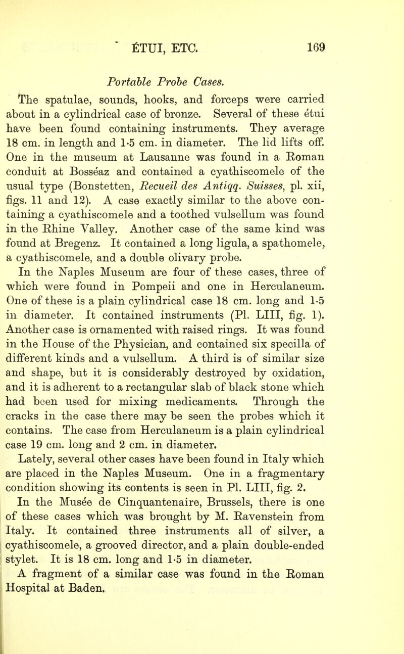 Portable Probe Cases. The spatulae, sounds, hooks, and forceps were carried about in a cylindrical case of bronze. Several of these etui have been found containing instruments. They average 18 cm. in length and 1-5 cm. in diameter. The lid lifts off. One in the museum at Lausanne was found in a Roman conduit at Bosseaz and contained a cyathiscomele of the usual type (Bonstetten, Recueil des Antiqq. Suisses, pi. xii, figs. 11 and 12). A case exactly similar to the above con- taining a cyathiscomele and a toothed vulsellum was found in the Rhine Valley. Another case of the same kind was found at Bregenz. It contained a long ligula, a spathomele, a cyathiscomele, and a double olivary probe. In the Naples Museum are four of these cases, three of which were found in Pompeii and one in Herculaneum. One of these is a plain cylindrical case 18 cm. long and 1-5 in diameter. It contained instruments (PL LIII, fig. 1). Another case is ornamented with raised rings. It was found in the House of the Physician, and contained six specilla of different kinds and a vulsellum. A third is of similar size and shape, but it is considerably destroyed by oxidation, and it is adherent to a rectangular slab of black stone which had been used for mixing medicaments. Through the cracks in the case there may be seen the probes which it contains. The case from Herculaneum is a plain cylindrical case 19 cm. long and 2 cm. in diameter. Lately, several other cases have been found in Italy which are placed in the Naples Museum. One in a fragmentary condition showing its contents is seen in PL LIII, fig. 2. In the Musee de Cinquantenaire, Brussels, there is one of these cases which was brought by M. Ravenstein from Italy. It contained three instruments all of silver, a cyathiscomele, a grooved director, and a plain double-ended stylet. It is 18 cm. long and 1-5 in diameter. A fragment of a similar case was found in the Roman I Hospital at Baden.