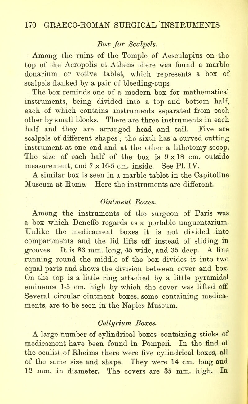 Box for Scalpels. Among the ruins of the Temple of Aesculapius on the top of the Acropolis at Athens there was found a marble donarium or votive tablet, which represents a box of scalpels flanked by a pair of bleeding-cups. The box reminds one of a modern box for mathematical instruments, being divided into a top and bottom half, each of which contains instruments separated from each other by small blocks. There are three instruments in each half and they are arranged head and tail. Five are scalpels of different shapes; the sixth has a curved cutting instrument at one end and at the other a lithotomy scoop. The size of each half of the box is 9 x 18 cm. outside measurement, and 7 x 16-5 cm. inside. See PL IV. A similar box is seen in a marble tablet in the Capitoline Museum at Eome. Here the instruments are different. Ointment Boxes. Among the instruments of the surgeon of Paris was a box which Deneffe regards as a portable unguentarium. Unlike the medicament boxes it is not divided into compartments and the lid lifts off instead of sliding in grooves. It is 83 mm. long, 45 wide, and 35 deep. A line running round the middle of the box divides it into two equal parts and shows the division between cover and box. On the top is a little ring attached by a little pyramidal eminence 1-5 cm. high by which the cover was lifted off. Several circular ointment boxes, some containing medica- ments, are to be seen in the Naples Museum. Collyrium Boxes. A large number of cylindrical boxes containing sticks of medicament have been found in Pompeii. In the find of the oculist of Eheims there were five cylindrical boxes, all of the same size and shape. They were 14 cm. long and 12 mm. in diameter. The covers are 35 mm. high. In