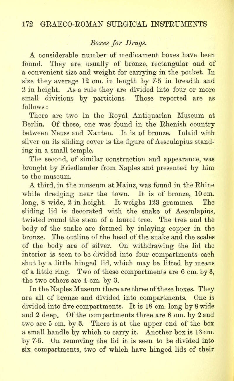 Boxes for Drugs. A considerable number of medicament boxes have been found. They are usually of bronze, rectangular and of a convenient size and weight for carrying in the pocket. In size they average 12 cm. in length by 7-5 in breadth and 2 in height. As a rule they are divided into four or more small divisions by partitions. Those reported are as follows: There are two in the Eoyal Antiquarian Museum at Berlin. Of these, one was found in the Ehenish country between Neuss and Xanten. It is of bronze. Inlaid with silver on its sliding cover is the figure of Aesculapius stand- ing in a small temple. The second, of similar construction and appearance, was brought by Friedlander from Naples and presented by him to the museum. A third, in the museum at Mainz, was found in the Ehine while dredging near the town. It is of bronze, 10 cm. long, 8 wide, 2 in height. It weighs 123 grammes. The sliding lid is decorated with the snake of Aesculapius, twisted round the stem of a laurel tree. The tree and the body of the snake are formed by inlaying copper in the bronze. The outline of the head of the snake and the scales of the body are of silver. On withdrawing the lid the interior is seen to be divided into four compartments each shut by a little hinged lid, which may be lifted by means of a little ring. Two of these compartments are 6 cm. by 3, the two others are 4 cm. by 3. In the Naples Museum there are three of these boxes. They are all of bronze and divided into compartments. One is divided into five compartments. It is 18 cm. long by 8 wide and 2 deep. Of the compartments three are 8 cm. by 2 and two are 5 cm. by 3. There is at the upper end of the box a small handle by which to carry it. Another box is 13 cm. by 7-5. On removing the lid it is seen to be divided into six compartments, two of which have hinged lids of their