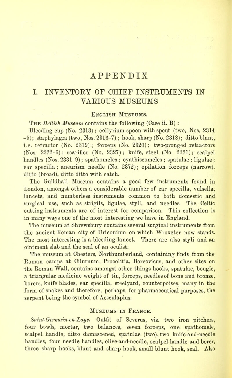 APPENDIX I. INVENTOBY OF CHIEF INSTBUMENTS IN VAEIOUS MUSEUMS English Museums. The British Museum contains the following (Case ii. B) : Bleeding cup (No. 2313) ; collyrium spoon with spout (two, Nos. 2314 -5); staphylagra (two, Nos. 2316-7); hook, sharp (No. 2318); ditto blunt, i.e. retractor (No. 2319); forceps (No. 2320); two-pronged retractors (Nos. 2322-6); scarifier (No. 2327); knife, steel (No. 2321); scalpel handles (Nos. 2331-9); spathomeles ; cyathiscomeles ; spatulae ; ligulae ; ear specilla; aneurism needle (No. 2372); epilation forceps (narrow), ditto (broad), ditto ditto with catch. The Guildhall Museum contains a good few instruments found in London, amongst others a considerable number of ear specilla, vulsella, lancets, and numberless instruments common to both domestic and surgical use, such as strigils, ligulae, styli, and needles. The Celtic cutting instruments are of interest for comparison. This collection is in many ways one of the most interesting we have in England. The museum at Shrewsbury contains several surgical instruments from the ancient Roman city of Uriconium on which Wroxeter now stands. The most interesting is a bleeding lancet. There are also styli and an ointment slab and the seal of an oculist. The museum at Chesters, Northumberland, containing finds from the Roman camps at Cilurnum, Procolitia, Borcovicus, and other sites on the Roman Wall, contains amongst other things hooks, spatulae, bougie, a triangular medicine weight of tin, forceps, needles of bone and bronze, borers, knife blades, ear specilla, steelyard, counterpoises, many in the form of snakes and therefore, perhaps, for pharmaceutical purposes, the serpent being the symbol of Aesculapius. Museums in France. Saint-Germain-en-Laye. Outfit of Severus, viz. two iron pitchers, four bowls, mortar, two balances, seven forceps, one spathomele, scalpel handle, ditto damascened, spatulae (two), two knife-and-needle handles, four needle handles, olive-and-needle, scalpel-handle-and-borer, three sharp hooks, blunt and sharp hook, small blunt hook, seal. Also