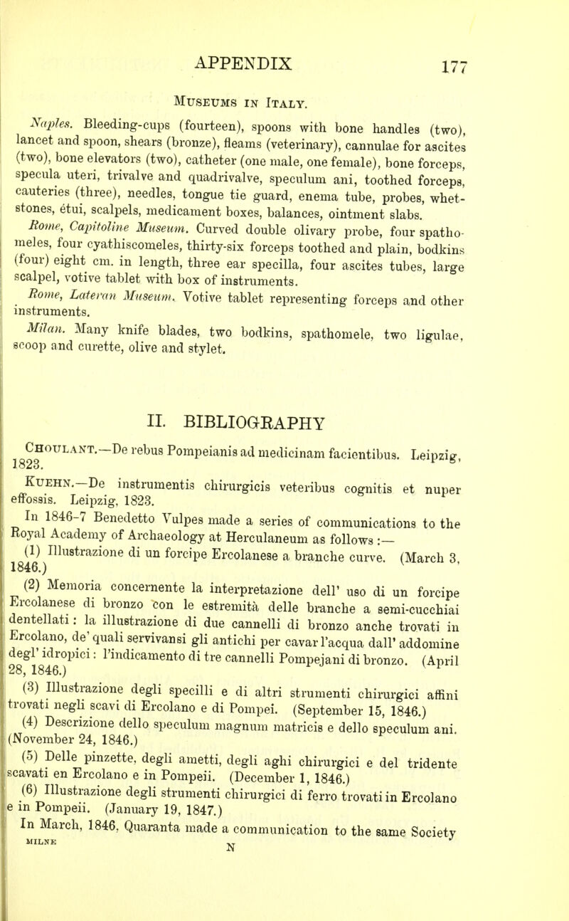 Museums in Italy. Naples. Bleeding-cups (fourteen), spoons with bone handles (two), lancet and spoon, shears (bronze), fleams (veterinary), cannulae for ascites (two), bone elevators (two), catheter (one male, one female), bone forceps, specula uteri, trivalve and quadrivalve, speculum ani, toothed forceps! cauteries (three), needles, tongue tie guard, enema tube, probes, whet- stones, etui, scalpels, medicament boxes, balances, ointment slabs. Rome, Capitoline Museum. Curved double olivary probe, four spatho- meles, four cyathiscomeles, thirty-six forceps toothed and plain, bodkins (four) eight cm. in length, three ear specilla, four ascites tubes, large scalpel, votive tablet with box of instruments. Borne, Lateran Museum. Votive tablet representing forceps and other instruments. Milan. Many knife blades, two bodkins, spathomele, two ligulae, scoop and curette, olive and stylet. II. BIBLIOGBAPHY Choulant.—De rebus Pompeianis ad medicinam facientibus. Leipzig, 1823. KuEHN.-De instruments chirurgicis veteribus cognitis et nuper efFossis. Leipzig, 1823. In 1846-7 Benedetto Vulpes made a series of communications to the Royal Academy of Archaeology at Herculaneum as follows :— (1) Illustrazione di un forcipe Ercolanese a branche curve. (March 3, 1846.) (2) Memoria concernente la interpretazione dell' uso di un forcipe Ercolanese di bronzo con le estremita delle branche a semi-cucchiai dentellati: la illustrazione di due cannelli di bronzo anche trovati in Ercolano, de'quah servivansi gli antichi per cavarl'acqua dall' addomine degl idropici: l'mdicamento di tre cannelli Pompejani di bronzo. (April 28, 1846.) (3) Illustrazione degli specilli e di altri strumenti chirurgici affini trovati negli scavi di Ercolano e di Pompei. (September 15, 1846.) (4) Descrizione dello speculum magnum matricis e dello speculum ani. (November 24, 1846.) (5) Delle pinzette, degli ametti, degli aghi chirurgici e del tridente scavati en Ercolano e in Pompeii. (December 1, 1846.) (6) Illustrazione degli strumenti chirurgici di ferro trovati in Ercolano e in Pompeii. (January 19, 1847.) In March, 1846, Quaranta made a communication to the same Society MILNK XT J