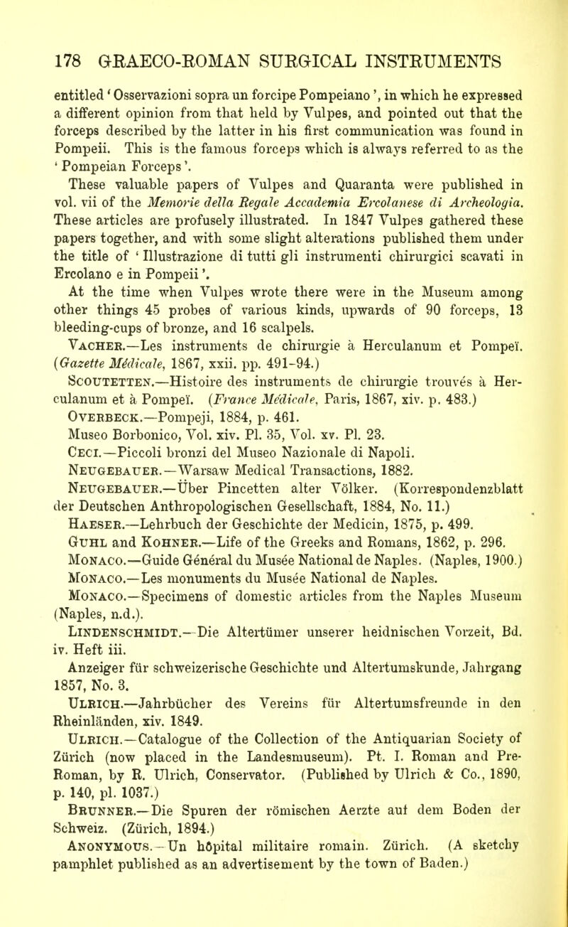 entitled' Osservazioni sopra un forcipe Pompeiano \ in which he expressed a different opinion from that held by Vulpes, and pointed out that the forceps described by the latter in his first communication was found in Pompeii. This is the famous forceps which is always referred to as the ' Pompeian Forceps'. These valuable papers of Vulpes and Quaranta were published in vol. vii of the Memorie delta Regale Accademia Ercolanese di Archeologia. These articles are profusely illustrated. In 1847 Vulpe9 gathered these papers together, and with some slight alterations published them under the title of ' Illustrazione di tutti gli instrumenti chirurgici scavati in Ercolano e in Pompeii'. At the time when Vulpes wrote there were in the Museum among other things 45 probes of various kinds, upwards of 90 forceps, 13 bleeding-cups of bronze, and 16 scalpels. Vachek.—Les instruments de chirurgie a Herculanum et Pompei. {Gazette MklicaU, 1867, xxii. pp. 491-94.) Scoutetten.—Histoire des instruments de chirurgie trouves a Her- culanum et a Pompeii. (France Medicale, Paris, 1867, xiv. p. 483.) Overbeck.—Pompeji, 1884, p. 461. Museo Borbonico, Vol. xiv. PI. 35, Vol. xv. PI. 23. Ceci.—Piccoli bronzi del Museo Nazionale di Napoli. Neugebauer.—Warsaw Medical Transactions, 1882. Neugebauer.—Tiber Pincetten alter Volker. (Korrespondenzblatt der Deutschen Anthropologischen Gesellschaft, 1884, No. 11.) Haeser.—Lehrbuch der Geschichte der Medicin, 1875, p. 499. Guhl and Kohner.—Life of the Greeks and Romans, 1862, p. 296. Monaco.—Guide General du Musee National de Naples. (Naples, 1900.) Monaco.—Les monuments du Musee National de Naples. Monaco.—Specimens of domestic articles from the Naples Museum (Naples, n.d.). Lindenschmidt.- Die Altertumer unserer heidnischen Vorzeit, Bd. iv. Heft iii. Anzeiger fur schweizerische Geschichte und Altertuniskunde, Jahrgang 1857, No. 3. Ulrich.—Jahrbiicher des Vereins fur Altertumsfreunde in den Rheinlanden, xiv. 1849. Ulrich.—Catalogue of the Collection of the Antiquarian Society of Zurich (now placed in the Landesmuseum). Pt. I. Roman and Pre- Roman, by R. Ulrich, Conservator. (Published by Ulrich & Co., 1890, p. 140, pi. 1037.) Brunner.—Die Spuren der romischen Aerzte aut dem Boden der Schweiz. (Zurich, 1894.) Anonymous.-Un hOpital militaire romain. Zurich. (A sketchy pamphlet published as an advertisement by the town of Baden.)