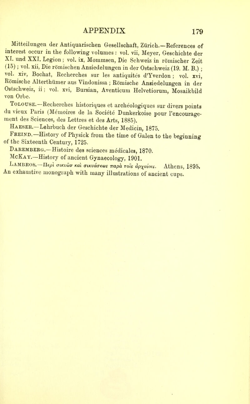 Mitteilungen der Antiquarischen Gesellschaft, Ziirich.—References of interest occur in the following volumes: vol. vii, Meyer, Geschichte der XI. und XXI. Legion ; vol. ix, Mommsen, Die Schweiz in romischer Zeit (15); vol. xii, Die romischen Ansiedelungen in der Ostschweiz (19. M. B.); vol. xiv, Bochat, Recherches sur les antiquites d'Yverdon ; vol. xvi, Romische Alterthiimer aus Vindonissa ; Romische Ansiedelungen in der Ostschweiz, ii; vol. xvi, Bursian, Aventicum Helvetiorum, Mosaikbild von Orbe. Tolouse.—Recherches historiques et archeologiques sur divers points du vieux Paris (Memoires de la Societe Dunkerkoise pour l'encourage- ment des Sciences, des Lettres et des Arts, 1885). Haeser.—Lehrbuch der Geschichte der Medicin, 1875. Freind.—History of Physick from the time of Galen to the beginning of the Sixteenth Century, 1725. Daremberg.—Histoire des sciences medicales, 1870. McKay.—History of ancient Gynaecology, 1901. LambroS.— Ilepl aiKvuv mi aiKvaaeccs napa tois dp^atW. Athens, 1895. An exhaustive monograph with many illustrations of ancient cups.