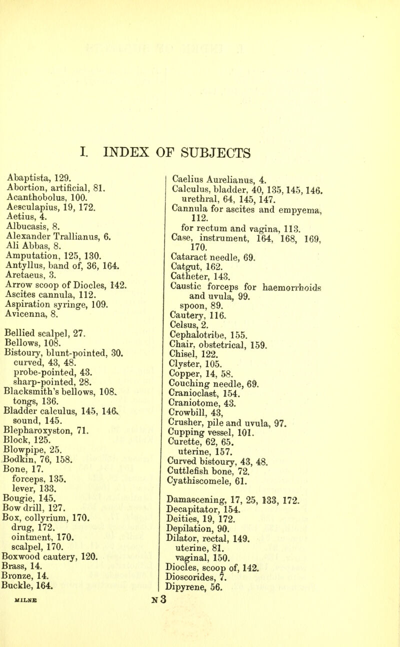 t INDEX OF SUBJECTS Abaptista, 129. Abortion, artificial, 81. Acanthobolus, 100. Aesculapius, 19, 172. Aetius, 4. Albucasis, 8. Alexander Trallianus, 6. Ali Abbas, 8. Amputation, 125, 130. Antyllus, band of, 36, 164. Aretaeus, 3. Arrow scoop of Diocles, 142. Ascites cannula, 112. Aspiration syringe, 109. Avicenna, 8. Bellied scalpel, 27. Bellows, 108. Bistoury, blunt-pointed, 30. curved, 43, 48. probe-pointed, 43. sharp-pointed, 28. Blacksmith's bellows, 108. tongs, 136. Bladder calculus, 145, 146^ sound, 145. Blepharoxyston, 71. Block, 125. Blowpipe, 25. Bodkin, 76, 158. Bone, 17. forceps, 135. lever, 133. Bougie, 145. Bow drill, 127. Box, collyrium, 170. drug, 172. ointment, 170. scalpel, 170. Boxwood cautery, 120. Brass, 14. Bronze, 14. Buckle, 164. MILNE Caelius Aurelianus, 4. Calculus, bladder, 40, 135,145,146. urethral, 64, 145, 147. Cannula for ascites and empyema, for rectum and vagina, 113. Case, instrument, 164, 168, 169, 170. Cataract needle, 69. Catgut, 162. Catheter, 143. Caustic forceps for haemorrhoids and uvula, 99. spoon, 89. Cautery, 116. Celsus, 2. Cephalotribe, 155. Chair, obstetrical, 159. Chisel, 122. Clyster, 105. Copper, 14, 58. Couching needle, 69. Cranioclast, 154. Craniotome, 43. Crowbill, 43, Crusher, pile and uvula, 97. Cupping vessel, 101. Curette, 62, 65. uterine, 157. Curved bistoury, 43, 48. Cuttlefish bone, 72. Cyathiscomele, 61. Damascening, 17, 25, 133, 172. Decapitator, 154. Deities, 19, 172. Depilation, 90. Dilator, rectal, 149. uterine, 81. vaginal, 150. Diocles, scoop of, 142. Dioscorides, 7. Dipyrene, 56.