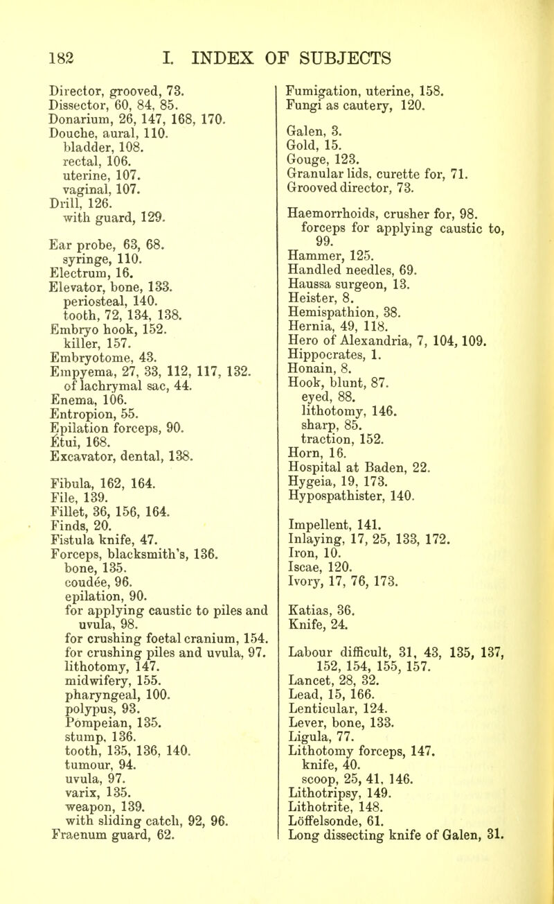 Director, grooved, 73. Dissector, 60, 84, 85. Donarium, 26, 147, 168, 170. Douche, aural, 110. bladder, 108. rectal, 106. uterine, 107. vaginal, 107. Drill, 126. with guard, 129. Ear probe, 63, 68. syringe, 110. Electrum, 16. Elevator, bone, 133. periosteal, 140. tooth, 72, 134, 138. Embryo hook, 152. killer, 157. Embryotome, 43. Empyema, 27, 33, 112, 117, 132. of lachrymal sac, 44. Enema, 106. Entropion, 55. Epilation forceps, 90. tftui, 168. Excavator, dental, 138. Fibula, 162, 164. File, 139. Fillet, 36, 156, 164. Finds, 20. Fistula knife, 47. Forceps, blacksmith's, 136. bone, 135. coudee, 96. epilation, 90. for applying caustic to piles and uvula, 98. for crushing foetal cranium, 154. for crushing piles and uvula, 97. lithotomy, 147. midwifery, 155. pharyngeal, 100. polypus, 93. Pompeian, 135. stump, 136. tooth, 135, 136, 140. tumour, 94. uvula, 97. varix, 135. weapon, 139. with sliding catch, 92, 96. Fraenum guard, 62. Fumigation, uterine, 158. Fungi as cautery, 120. Galen, 3. Gold, 15. Gouge, 123. Granular lids, curette for, 71. Grooved director, 73. Haemorrhoids, crusher for, 98. forceps for applying caustic to, 99. Hammer, 125. Handled needles, 69. Haussa surgeon, 13. Heister, 8. Hemispathion, 38. Hernia, 49, 118. Hero of Alexandria, 7, 104,109. Hippocrates, 1. Honain, 8. Hook, blunt, 87. eyed, 88. lithotomy, 146. sharp, 85. traction, 152. Horn, 16. Hospital at Baden, 22. Hygeia, 19, 173. Hypospathister, 140. Impellent, 141. Inlaying, 17, 25, 133, 172. Iron, 10. Iscae, 120. Ivory, 17, 76, 173. Katias, 36. Knife, 24. Labour difficult, 31, 43, 135, 137, 152, 154, 155, 157. Lancet, 28, 32. Lead, 15, 166. Lenticular, 124. Lever, bone, 133. Ligula, 77. Lithotomy forceps, 147. knife, 40. scoop, 25, 41, 146. Lithotripsy, 149. Lithotrite, 148. Loffelsonde, 61. Long dissecting knife of Galen, 31.