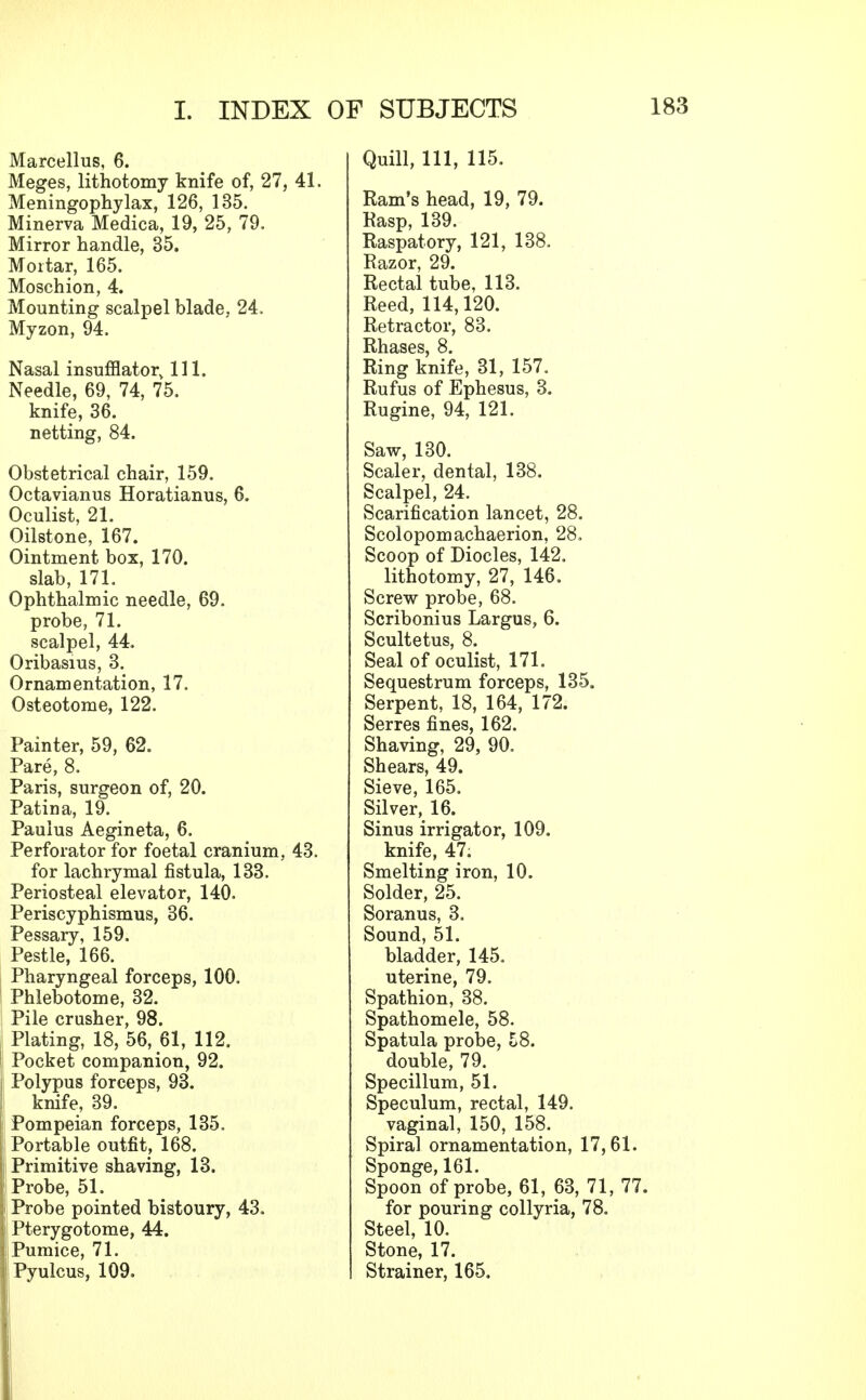 Marcellus, 6. Meges, lithotomy knife of, 27, 41. Meningophylax, 126, 135. Minerva Medica, 19, 25, 79. Mirror handle, 35. Mortar, 165. Moschion, 4. Mounting scalpel blade, 24. Myzon, 94. Nasal insufflator, 111. Needle, 69, 74, 75. knife, 36. netting, 84. Obstetrical chair, 159. Octavianus Horatianus, 6. Oculist, 21. Oilstone, 167. Ointment box, 170. slab, 171. Ophthalmic needle, 69. probe, 71. scalpel, 44. Oribasius, 3. Ornamentation, 17. Osteotome, 122. Painter, 59, 62. Pare, 8. Paris, surgeon of, 20. Patina, 19. Paulus Aegineta, 6. Perforator for foetal cranium, 43. for lachrymal fistula, 133. Periosteal elevator, 140. Periscyphismus, 36. Pessary, 159. Pestle, 166. Pharyngeal forceps, 100. Phlebotome, 32. Pile crusher, 98. Plating, 18, 56, 61, 112, I Pocket companion, 92. Polypus forceps, 93. I knife, 39. Pompeian forceps, 135. ! Portable outfit, 168. j Primitive shaving, 13. ; Probe, 51. I Probe pointed bistoury, 43. I Pterygotome, 44. j! Pumice, 71. I Pyulcus, 109. Quill, 111, 115. Ram's head, 19, 79. Rasp, 139. Raspatory, 121, 138. Razor, 29. Rectal tube, 113. Reed, 114,120. Retractor, 83. Rhases, 8. Ring knife, 31, 157. Rufus of Ephesus, 3. Rugine, 94, 121. Saw, 130. Scaler, dental, 138. Scalpel, 24. Scarification lancet, 28. Scolopomachaerion, 28. Scoop of Diocles, 142. lithotomy, 27, 146. Screw probe, 68. Scribonius Largus, 6. Scultetus, 8. Seal of oculist, 171. Sequestrum forceps, 135. Serpent, 18, 164, 172. Serres fines, 162. Shaving, 29, 90. Shears, 49. Sieve, 165. Silver, 16. Sinus irrigator, 109. knife, 47. Smelting iron, 10. Solder, 25. Soranus, 3. Sound, 51. bladder, 145. uterine, 79. Spathion, 38. Spathomele, 58. Spatula probe, 58. double, 79. Specillum, 51. Speculum, rectal, 149. vaginal, 150, 158. Spiral ornamentation, 17,61. Sponge, 161. Spoon of probe, 61, 63, 71, 77. for pouring collyria, 78. Steel, 10. Stone, 17. Strainer, 165.