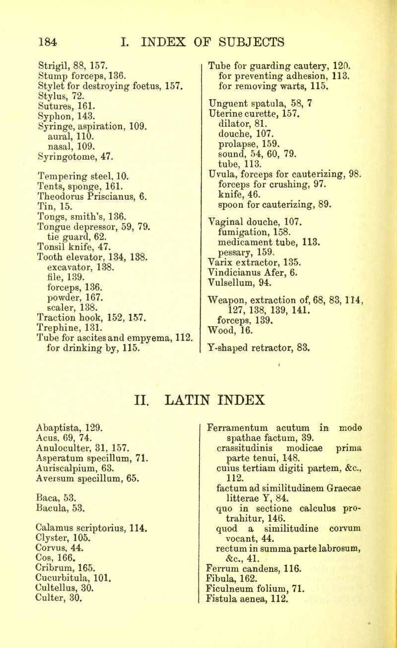 Strigil, 88, 157. Stump forceps, 136. Stylet for destroying foetus, 157. Stylus, 72. Sutures, 161. Syphon, 143. Syringe, aspiration, 109. aural, 110. nasal, 109. Syringotome, 47. Tempering steel, 10. Tents, sponge, 161. Theodoras Priscianus, 6. Tin, 15. Tongs, smith's, 136. Tongue depressor, 59, 79. tie guard, 62. Tonsil knife, 47. Tooth elevator, 134, 138. excavator, 138. file, 139. forceps, 136. powder, 167. scaler, 138. Traction hook, 152, 157. Trephine, 131. Tube for ascites and empyema, 112. for drinking by, 115. Tube for guarding cautery, 120. for preventing adhesion, 113. for removing warts, 115. Unguent spatula, 58, 7 Uterine curette, 157. dilator, 81. douche, 107. prolapse, 159. sound, 54, 60, 79. tube, 113. Uvula, forceps for cauterizing, 98. forceps for crushing, 97. knife, 46. spoon for cauterizing, 89. Vaginal douche, 107. fumigation, 158. medicament tube, 113. pessary, 159. Varix extractor, 135. Vindicianus Afer, 6. Vulsellum, 94. Weapon, extraction of, 68, 83, 114, 127, 138, 139, 141. forceps, 139. Wood, 16. Y-shaped retractor, 83. II. LATIN INDEX Abaptista, 129. Acus. 69, 74. Anuloculter, 31, 157. Asperatum specillum, 71. Auriscalpium, 63. Aversum specillum, 65. Baca, 53. Bacula, 53. Calamus scriptorius, 114. Clyster, 105. Corvus, 44. Cos, 166. Cribrum, 165. Cucurbitula, 101. Cultellus, 30. Culter, 30. Ferramentum acutum in mod© spathae factum, 39. crassitudinis modicae prima parte tenui, 148. cuius tertiam digiti partem, &c, 112. factum ad similitudinem Graecae litterae Y, 84. quo in sectione calculus pro- trahitur, 146. quod a similitudine corvum vocant, 44. rectum in summa parte labrosum, &c, 41. Ferrum candens. 116. Fibula, 162. Ficulneum folium, 71. Fistula aenea, 112.