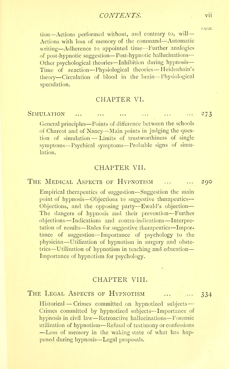 tion—Actions performed without, and contrary to, will— Actions with loss of memory of the command—Automatic writing—Adherence to appointed time—Further analogies of post-hypnotic suggestion—Post-hypnotic hallucinations- Other psychological theories—Inhibition during hypnosis— Time of reaction—Physiological theories — Heidenhain's theory—Circulation of blood in the brain—Physiological speculation. CHAPTER VI. Simulation ... 273 General principles—Points of difference between the schools of Charcot and of Nancy—Main points in judging the ques- tion of simulation — Limits of trustworthiness of single symptoms—Psychical symptoms—Probable signs of simu- lation. CHAPTER VII. The Medical Aspects of Hypnotism ... ... 290 Empirical therapeutics of suggestion—Suggestion the main point of hypnosis—Objections to suggestive therapeutics— Objections, and the opposing party—Ewald's objection— The dangers of hypnosis and their prevention—Further objections — Indications and contra-indications —Interpre- tation of results—Rules for suggestive therapeutics—Impor- tance of suggestion—Importance of psychology to the physician—Utilization of hypnotism in surgery and obste- trics—Utilization of hypnotism in teaching and education— Importance of hypnotism for psychology. CHAPTER VIII. The Legal Aspects of Hypnotism ... ... 334 Historical — Crimes committed on hypnotized subjects — Crimes committed by hypnotized subjects—Importance of hypnosis in civil law—Retroactive hallucinations—Forensic utilization of hypnotism—Refusal of testimony or confessions —Loss of memory in the waking state of what has hap- pened during hypnosis—Legal proposals.