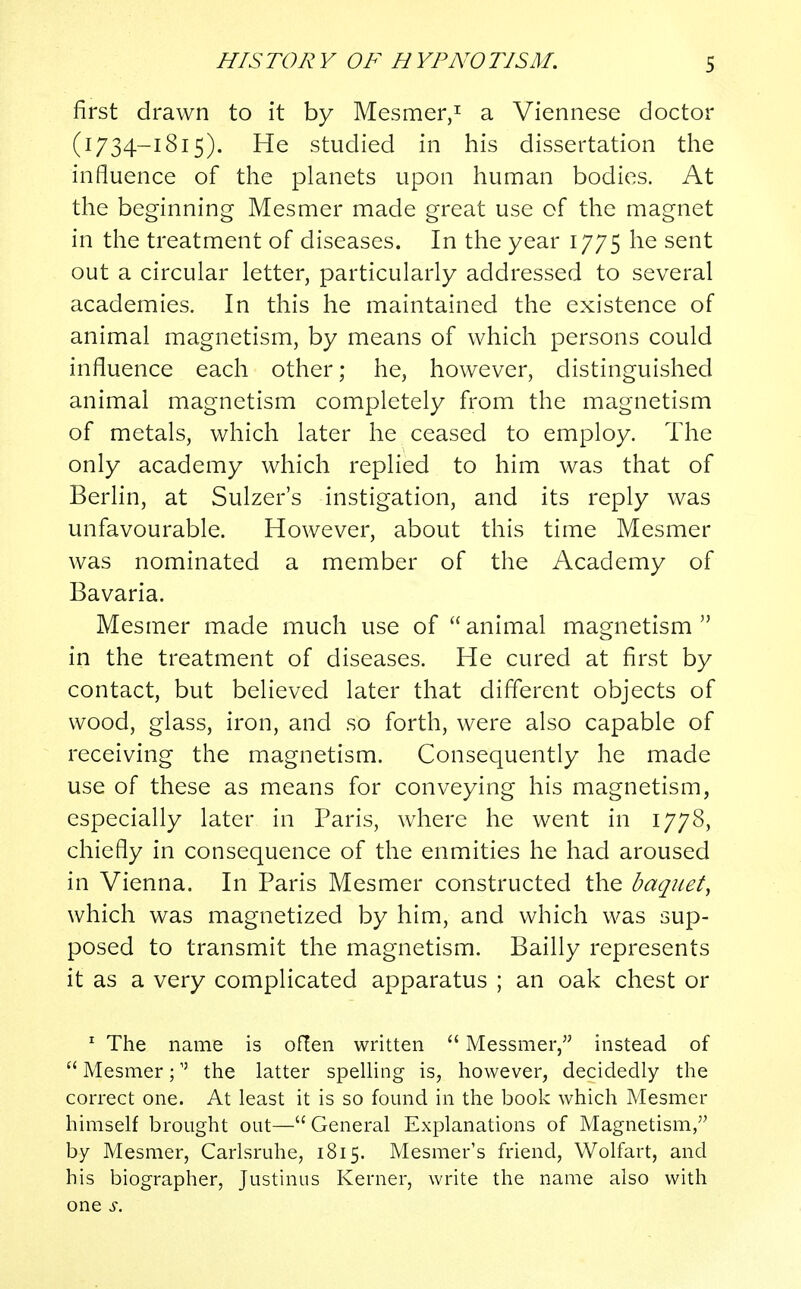 first drawn to it by Mesmer,1 a Viennese doctor (1734—1815). He studied in his dissertation the influence of the planets upon human bodies. At the beginning Mesmer made great use of the magnet in the treatment of diseases. In the year 1775 he sent out a circular letter, particularly addressed to several academies. In this he maintained the existence of animal magnetism, by means of which persons could influence each other; he, however, distinguished animal magnetism completely from the magnetism of metals, which later he ceased to employ. The only academy which replied to him was that of Berlin, at Sulzer's instigation, and its reply was unfavourable. However, about this time Mesmer was nominated a member of the Academy of Bavaria. Mesmer made much use of  animal magnetism  in the treatment of diseases. He cured at first by contact, but believed later that different objects of wood, glass, iron, and so forth, were also capable of receiving the magnetism. Consequently he made use of these as means for conveying his magnetism, especially later in Paris, where he went in 1778, chiefly in consequence of the enmities he had aroused in Vienna. In Paris Mesmer constructed the baquet, which was magnetized by him, and which was sup- posed to transmit the magnetism. Bailly represents it as a very complicated apparatus ; an oak chest or 1 The name is often written  Messmer, instead of  Mesmer; the latter spelling is, however, decidedly the correct one. At least it is so found in the book which Mesmer himself brought out—General Explanations of Magnetism, by Mesmer, Carlsruhe, 1815. Mesmer's friend, Wolfart, and his biographer, Justinus Kerner, write the name also with one s.