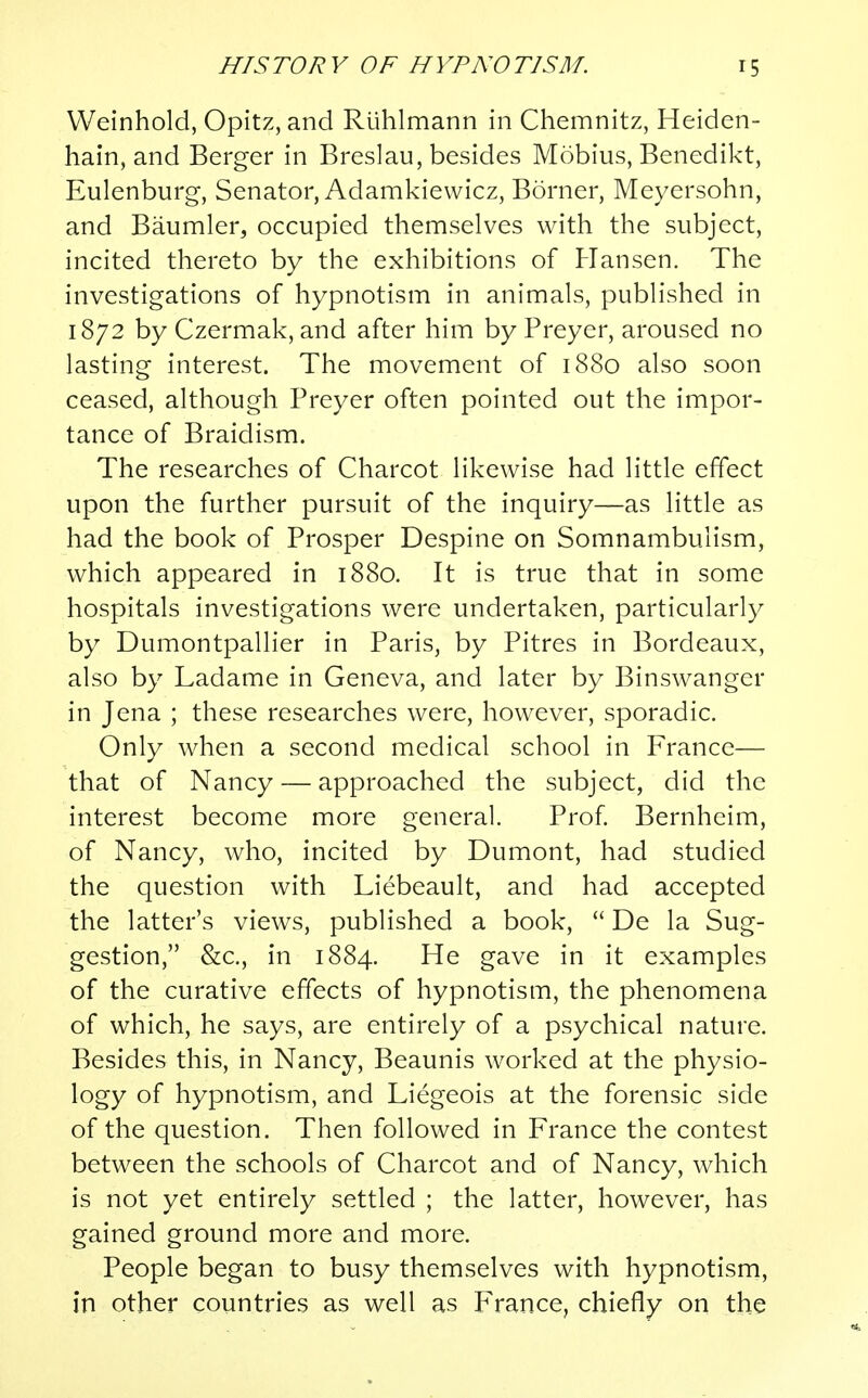 Weinhold, Opitz, and Riihlmann in Chemnitz, Heiden- hain, and Berger in Breslau, besides Mobius, Benedikt, Eulenburg, Senator, Adamkiewicz, Borner, Meyersohn, and Baumler, occupied themselves with the subject, incited thereto by the exhibitions of Hansen. The investigations of hypnotism in animals, published in 1872 by Czermak, and after him by Preyer, aroused no lasting interest. The movement of 1880 also soon ceased, although Preyer often pointed out the impor- tance of Braidism. The researches of Charcot likewise had little effect upon the further pursuit of the inquiry—as little as had the book of Prosper Despine on Somnambulism, which appeared in 1880. It is true that in some hospitals investigations were undertaken, particularly by Dumontpallier in Paris, by Pitres in Bordeaux, also by Ladame in Geneva, and later by Binswanger in Jena ; these researches were, however, sporadic. Only when a second medical school in France— that of Nancy — approached the subject, did the interest become more general. Prof. Bernheim, of Nancy, who, incited by Dumont, had studied the question with Liebeault, and had accepted the latter's views, published a book,  De la Sug- gestion, &c, in 1884. He gave in it examples of the curative effects of hypnotism, the phenomena of which, he says, are entirely of a psychical nature. Besides this, in Nancy, Beaunis worked at the physio- logy of hypnotism, and Liegeois at the forensic side of the question. Then followed in France the contest between the schools of Charcot and of Nancy, which is not yet entirely settled ; the latter, however, has gained ground more and more. People began to busy themselves with hypnotism, in other countries as well as France, chiefly on the