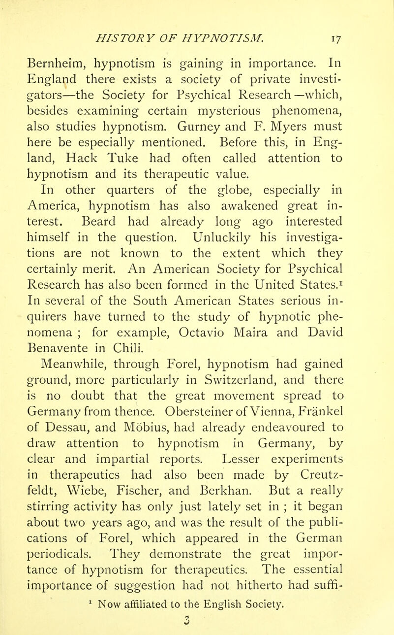 Bernheim, hypnotism is gaining in importance. In England there exists a society of private investi- gators—the Society for Psychical Research—which, besides examining certain mysterious phenomena, also studies hypnotism. Gurney and F. Myers must here be especially mentioned. Before this, in Eng- land, Hack Tuke had often called attention to hypnotism and its therapeutic value. In other quarters of the globe, especially in America, hypnotism has also awakened great in- terest. Beard had already long ago interested himself in the question. Unluckily his investiga- tions are not known to the extent which they certainly merit. An American Society for Psychical Research has also been formed in the United States.1 In several of the South American States serious in- quirers have turned to the study of hypnotic phe- nomena ; for example, Octavio Maira and David Benavente in Chili. Meanwhile, through Forel, hypnotism had gained ground, more particularly in Switzerland, and there is no doubt that the great movement spread to Germany from thence. Obersteiner of Vienna, Frankel of Dessau, and Mobius, had already endeavoured to draw attention to hypnotism in Germany, by clear and impartial reports. Lesser experiments in therapeutics had also been made by Creutz- feldt, Wiebe, Fischer, and Berkhan. But a really stirring activity has only just lately set in ; it began about two years ago, and was the result of the publi- cations of Forel, which appeared in the German periodicals. They demonstrate the great impor- tance of hypnotism for therapeutics. The essential importance of suggestion had not hitherto had suffi- 1 Now affiliated to the English Society.
