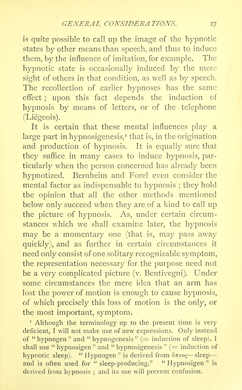 is quite possible to call up the image of the hypnotic states by other means than speech, and thus to induce them, by the influence of imitation, for example. The hypnotic state is occasionally induced by the mere sight of others in that condition, as well as by speech. The recollection of earlier hypnoses has the same effect ; upon this fact depends the induction of hypnosis by means of letters, or of the telephone (Liegeois). It is certain that these mental influences play a large part in hypnosigenesis,1 that is, in the origination and production of hypnosis. It is equally sure that they suffice in many cases to induce hypnosis, par- ticularly when the person concerned has already been hypnotized. Bernheim and Forel even consider the mental factor as indispensable to hypnosis ; they hold the opinion that all the other methods mentioned below only succeed when they are of a kind to call up the picture of hypnosis. As, under certain circum- stances which we shall examine later, the hypnosis may be a momentary one (that is, may pass away quickly), and as further in certain circumstances it need only consist of one solitary recognizable symptom, the representation necessary for the purpose need not be a very complicated picture (v. Bentivegni). Under some circumstances the mere idea that an arm has lost the power of motion is enough to cause hypnosis, of which precisely this loss of motion is the only, or the most important, symptom. 1 Although the terminology up to the present time is very deficient, I will not make use of new expressions. Only instead of  hypnogen  and  hypnogenesis (= induction of sleep), I shall use  hypnosigen  and hypnosigenesis  (= induction of hypnotic sleep).  Hypnogen  is derived from v-xvog—sleep— and is often used for  sleep-producing.  Hypnosigen  is derived from hypnosis ; and its use will prevent confusion.