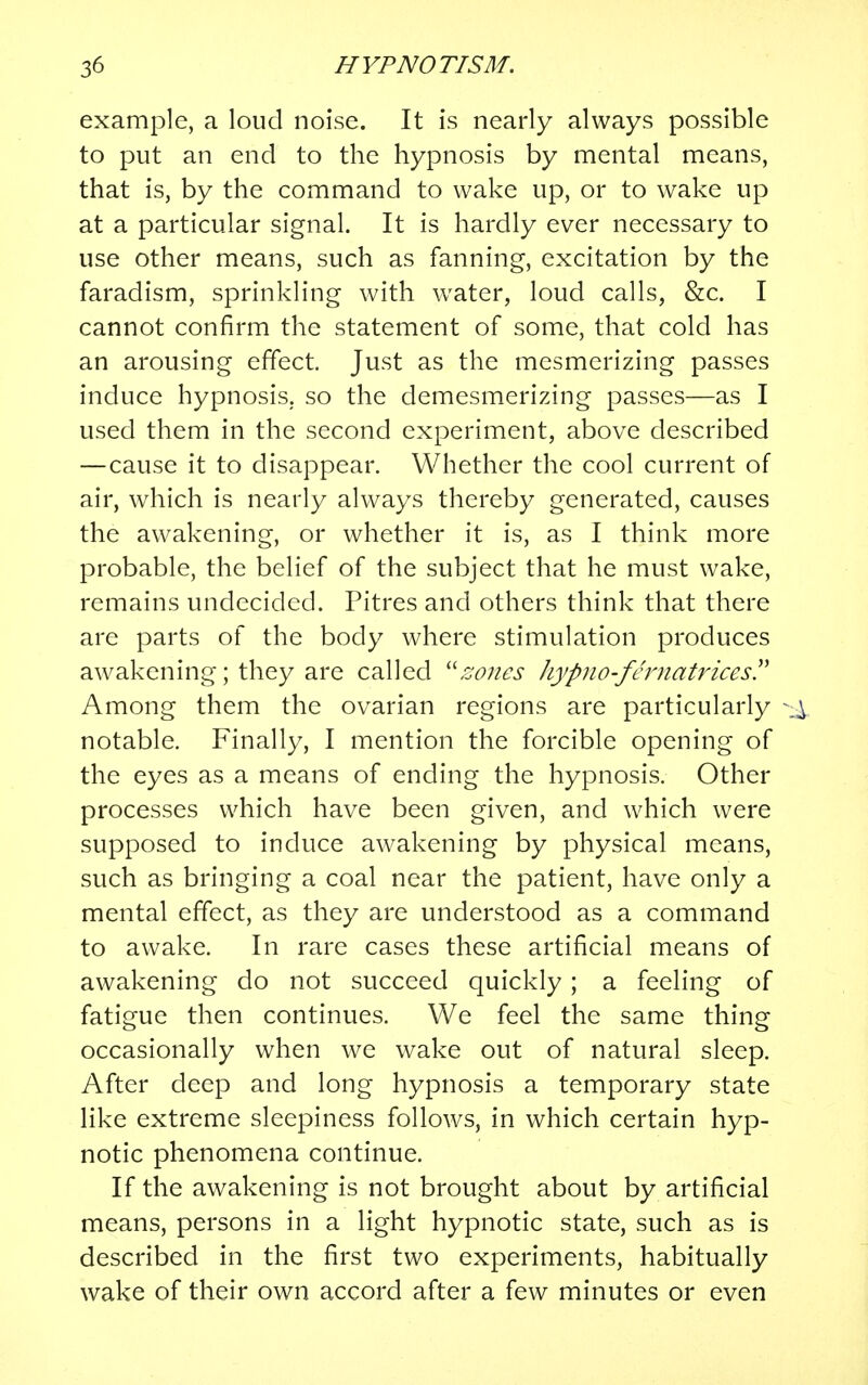 example, a loud noise. It is nearly always possible to put an end to the hypnosis by mental means, that is, by the command to wake up, or to wake up at a particular signal. It is hardly ever necessary to use other means, such as fanning, excitation by the faradism, sprinkling with water, loud calls, &c. I cannot confirm the statement of some, that cold has an arousing effect. Just as the mesmerizing passes induce hypnosis,, so the demesmerizing passes—as I used them in the second experiment, above described — cause it to disappear. Whether the cool current of air, which is nearly always thereby generated, causes the awakening, or whether it is, as I think more probable, the belief of the subject that he must wake, remains undecided. Pitres and others think that there are parts of the body where stimulation produces awakening; they are called zoiies kypno-fernatrices. Among them the ovarian regions are particularly ^ notable. Finally, I mention the forcible opening of the eyes as a means of ending the hypnosis. Other processes which have been given, and which were supposed to induce awakening by physical means, such as bringing a coal near the patient, have only a mental effect, as they are understood as a command to awake. In rare cases these artificial means of awakening do not succeed quickly ; a feeling of fatigue then continues. We feel the same thing occasionally when we wake out of natural sleep. After deep and long hypnosis a temporary state like extreme sleepiness follows, in which certain hyp- notic phenomena continue. If the awakening is not brought about by artificial means, persons in a light hypnotic state, such as is described in the first two experiments, habitually wake of their own accord after a few minutes or even