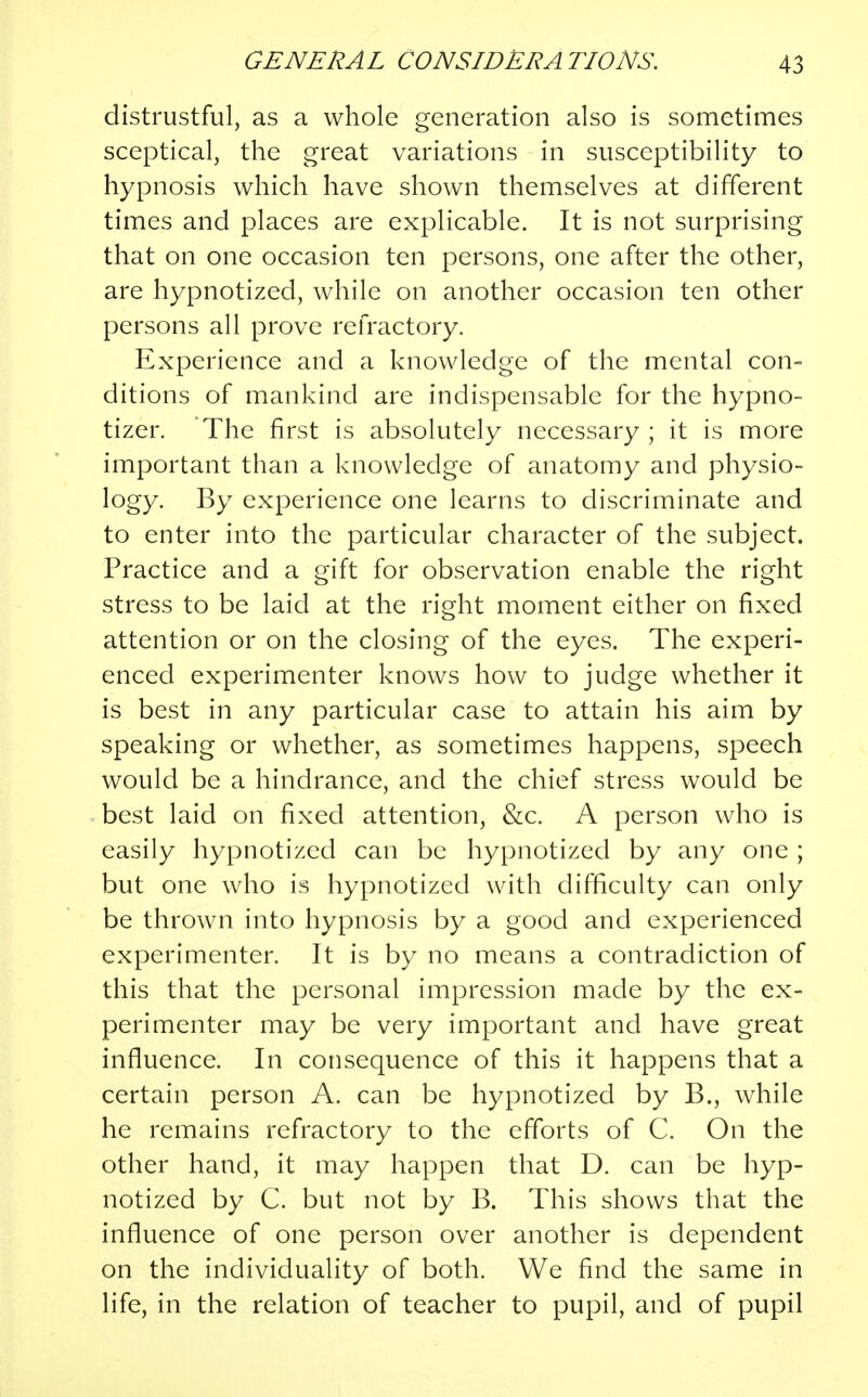 distrustful, as a whole generation also is sometimes sceptical, the great variations in susceptibility to hypnosis which have shown themselves at different times and places are explicable. It is not surprising that on one occasion ten persons, one after the other, are hypnotized, while on another occasion ten other persons all prove refractory. Experience and a knowledge of the mental con- ditions of mankind are indispensable for the hypno- tizer. The first is absolutely necessary ; it is more important than a knowledge of anatomy and physio- logy. By experience one learns to discriminate and to enter into the particular character of the subject. Practice and a gift for observation enable the right stress to be laid at the right moment either on fixed attention or on the closing of the eyes. The experi- enced experimenter knows how to judge whether it is best in any particular case to attain his aim by speaking or whether, as sometimes happens, speech would be a hindrance, and the chief stress would be best laid on fixed attention, &c. A person who is easily hypnotized can be hypnotized by any one ; but one who is hypnotized with difficulty can only be thrown into hypnosis by a good and experienced experimenter. It is by no means a contradiction of this that the personal impression made by the ex- perimenter may be very important and have great influence. In consequence of this it happens that a certain person A. can be hypnotized by B., while he remains refractory to the efforts of C. On the other hand, it may happen that D. can be hyp- notized by C. but not by B. This shows that the influence of one person over another is dependent on the individuality of both. We find the same in life, in the relation of teacher to pupil, and of pupil