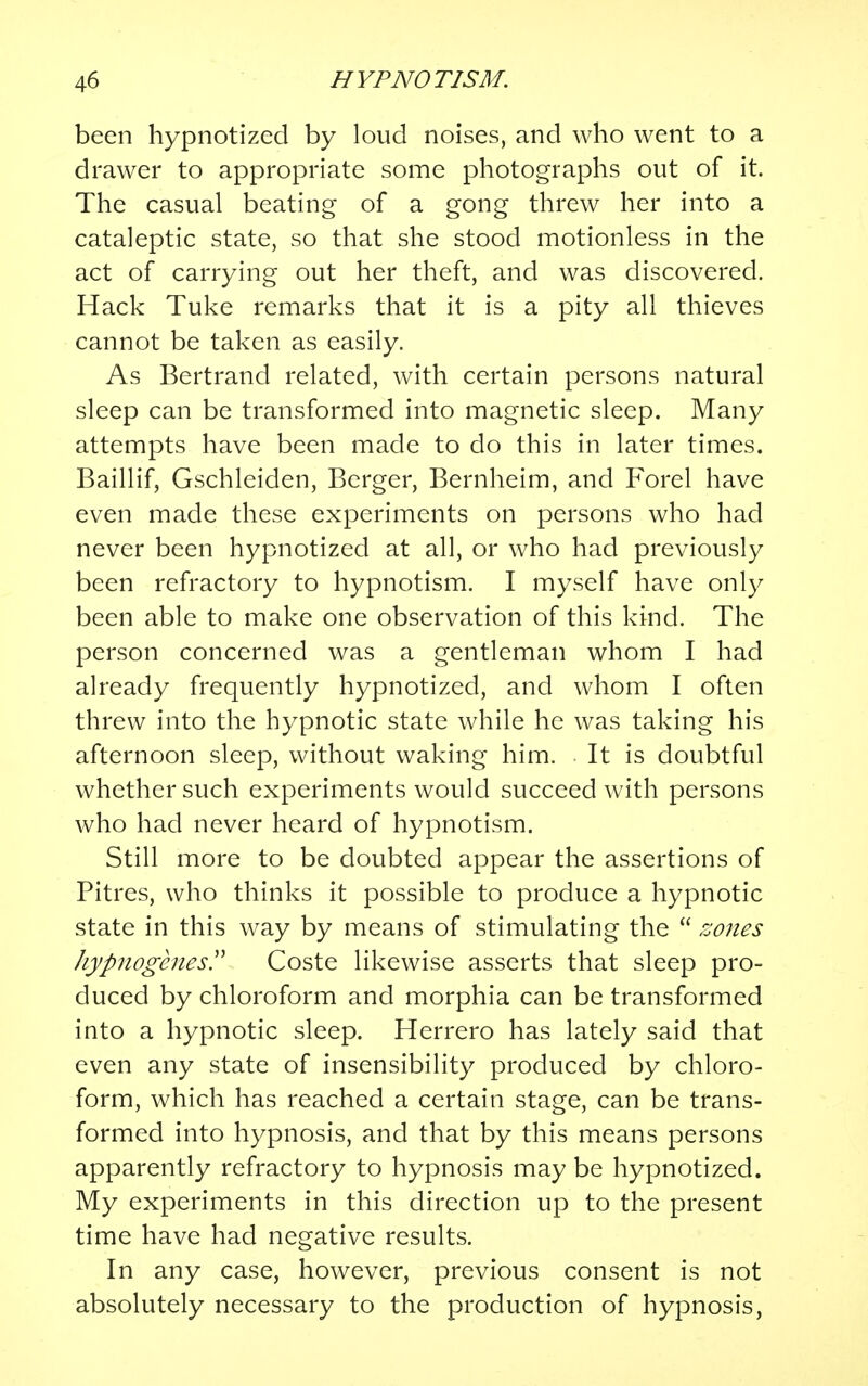 been hypnotized by loud noises, and who went to a drawer to appropriate some photographs out of it. The casual beating of a gong threw her into a cataleptic state, so that she stood motionless in the act of carrying out her theft, and was discovered. Hack Tuke remarks that it is a pity all thieves cannot be taken as easily. As Bertrancl related, with certain persons natural sleep can be transformed into magnetic sleep. Many attempts have been made to do this in later times. Baillif, Gschleiden, Berger, Bernheim, and Forel have even made these experiments on persons who had never been hypnotized at all, or who had previously been refractory to hypnotism. I myself have only been able to make one observation of this kind. The person concerned was a gentleman whom I had already frequently hypnotized, and whom I often threw into the hypnotic state while he was taking his afternoon sleep, without waking him. It is doubtful whether such experiments would succeed with persons who had never heard of hypnotism. Still more to be doubted appear the assertions of Pitres, who thinks it possible to produce a hypnotic state in this way by means of stimulating the  zones hypuogcnes. Coste likewise asserts that sleep pro- duced by chloroform and morphia can be transformed into a hypnotic sleep. Herrero has lately said that even any state of insensibility produced by chloro- form, which has reached a certain stage, can be trans- formed into hypnosis, and that by this means persons apparently refractory to hypnosis may be hypnotized. My experiments in this direction up to the present time have had negative results. In any case, however, previous consent is not absolutely necessary to the production of hypnosis,