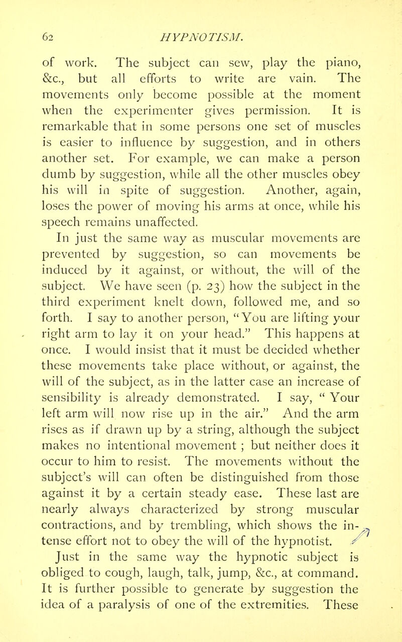 of work. The subject can sew, play the piano, &c, but all efforts to write are vain. The movements only become possible at the moment when the experimenter gives permission. It is remarkable that in some persons one set of muscles is easier to influence by suggestion, and in others another set. For example, we can make a person dumb by suggestion, while all the other muscles obey his will in spite of suggestion. Another, again, loses the power of moving his arms at once, while his speech remains unaffected. In just the same way as muscular movements are prevented by suggestion, so can movements be induced by it against, or without, the will of the subject. We have seen (p. 23) how the subject in the third experiment knelt down, followed me, and so forth. I say to another person, You are lifting your right arm to lay it on your head. This happens at once. I would insist that it must be decided whether these movements take place without, or against, the will of the subject, as in the latter case an increase of sensibility is already demonstrated. I say,  Your left arm will now rise up in the air. And the arm rises as if drawn up by a string, although the subject makes no intentional movement ; but neither does it occur to him to resist. The movements without the subject's will can often be distinguished from those against it by a certain steady ease. These last are nearly always characterized by strong muscular contractions, and by trembling, which shows the in- tense effort not to obey the will of the hypnotist. r Just in the same way the hypnotic subject is obliged to cough, laugh, talk, jump, &c, at command. It is further possible to generate by suggestion the idea of a paralysis of one of the extremities. These