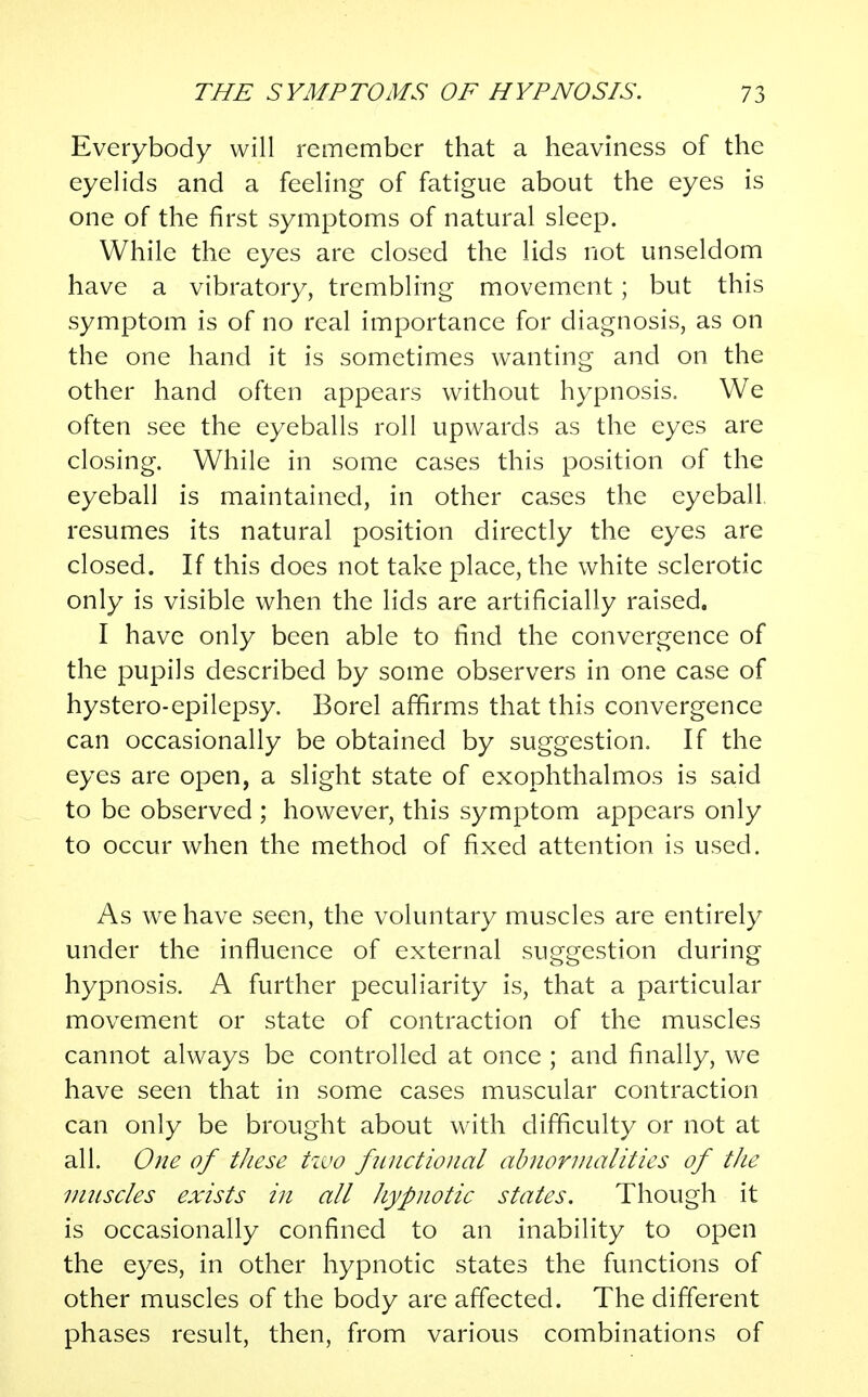 Everybody will remember that a heaviness of the eyelids and a feeling of fatigue about the eyes is one of the first symptoms of natural sleep. While the eyes are closed the lids not unseldom have a vibratory, trembling movement; but this symptom is of no real importance for diagnosis, as on the one hand it is sometimes wanting and on the other hand often appears without hypnosis. We often see the eyeballs roll upwards as the eyes are closing. While in some cases this position of the eyeball is maintained, in other cases the eyeball resumes its natural position directly the eyes are closed. If this does not take place, the white sclerotic only is visible when the lids are artificially raised. I have only been able to find the convergence of the pupils described by some observers in one case of hystero-epilepsy. Borel affirms that this convergence can occasionally be obtained by suggestion. If the eyes are open, a slight state of exophthalmos is said to be observed ; however, this symptom appears only to occur when the method of fixed attention is used. As we have seen, the voluntary muscles are entirely under the influence of external suggestion during hypnosis. A further peculiarity is, that a particular movement or state of contraction of the muscles cannot always be controlled at once ; and finally, we have seen that in some cases muscular contraction can only be brought about with difficulty or not at all. One of these two functional abnormalities of the muscles exists in all hypnotic states. Though it is occasionally confined to an inability to open the eyes, in other hypnotic states the functions of other muscles of the body are affected. The different phases result, then, from various combinations of