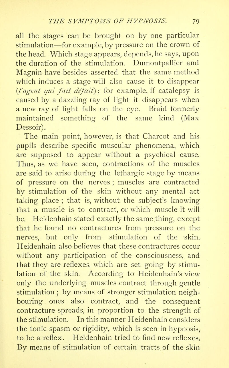 all the stages can be brought on by one particular stimulation—for example, by pressure on the crown of the head. Which stage appears, depends, he says, upon the duration of the stimulation. Dumontpallier and Magnin have besides asserted that the same method which induces a stage will also cause it to disappear {T agent qui fait defait); for example, if catalepsy is caused by a dazzling ray of light it disappears when a new ray of light falls on the eye. Braid formerly maintained something of the same kind (Max Dessoir). The main point, however, is that Charcot and his pupils describe specific muscular phenomena, which are supposed to appear without a psychical cause. Thus, as we have seen, contractions of the muscles are said to arise during the lethargic stage by means of pressure on the nerves ; muscles are contracted by stimulation of the skin without any mental act taking place ; that is, without the subject's knowing that a muscle is to contract, or which muscle it will be. Heidenhain stated exactly the same thing, except that he found no contractures from pressure on the nerves, but only from stimulation of the skin. Heidenhain also believes that these contractures occur without any participation of the consciousness, and that they are reflexes, which are set going by stimu- lation of the skin. According to Heidenhain's view only the underlying muscles contract through gentle stimulation ; by means of stronger stimulation neigh- bouring ones also contract, and the consequent contracture spreads, in proportion to the strength of the stimulation. In this manner Heidenhain considers the tonic spasm or rigidity, which is seen in hypnosis, to be a reflex. Heidenhain tried to find new reflexes. By means of stimulation of certain tracts, of the skin