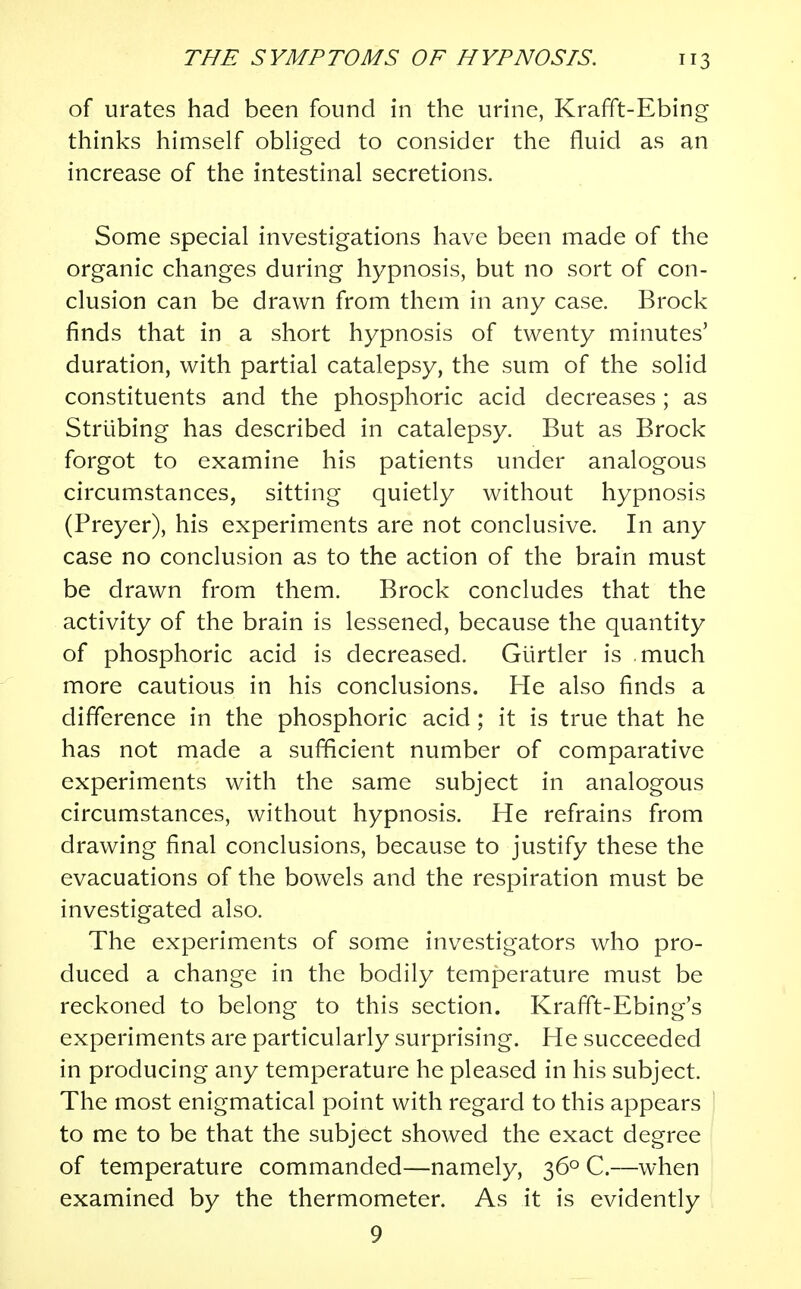 of urates had been found in the urine, Krafft-Ebing thinks himself obliged to consider the fluid as an increase of the intestinal secretions. Some special investigations have been made of the organic changes during hypnosis, but no sort of con- clusion can be drawn from them in any case. Brock finds that in a short hypnosis of twenty minutes' duration, with partial catalepsy, the sum of the solid constituents and the phosphoric acid decreases ; as Strtibing has described in catalepsy. But as Brock forgot to examine his patients under analogous circumstances, sitting quietly without hypnosis (Preyer), his experiments are not conclusive. In any case no conclusion as to the action of the brain must be drawn from them. Brock concludes that the activity of the brain is lessened, because the quantity of phosphoric acid is decreased. Giirtler is much more cautious in his conclusions. He also finds a difference in the phosphoric acid; it is true that he has not made a sufficient number of comparative experiments with the same subject in analogous circumstances, without hypnosis. He refrains from drawing final conclusions, because to justify these the evacuations of the bowels and the respiration must be investigated also. The experiments of some investigators who pro- duced a change in the bodily temperature must be reckoned to belong to this section. Krafft-Ebing's experiments are particularly surprising. He succeeded in producing any temperature he pleased in his subject. The most enigmatical point with regard to this appears to me to be that the subject showed the exact degree of temperature commanded—namely, 360 C.—when examined by the thermometer. As it is evidently 9