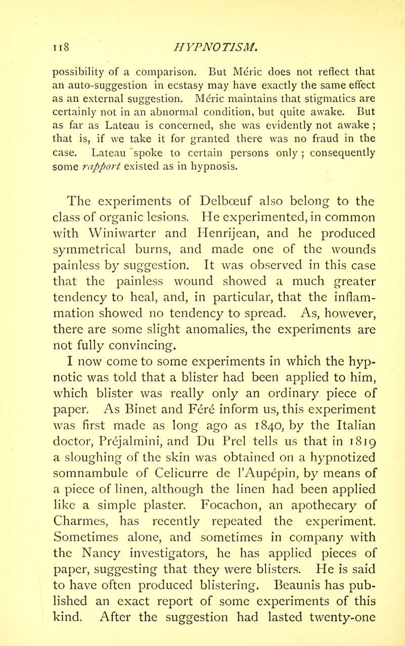 possibility of a comparison. But Meric does not reflect that an auto-suggestion in ecstasy may have exactly the same effect as an external suggestion. Meric maintains that stigmatics are certainly not in an abnormal condition, but quite awake. But as far as Lateau is concerned, she was evidently not awake ; that is, if we take it for granted there was no fraud in the case. Lateau 'spoke to certain persons only ; consequently some rapport existed as in hypnosis. The experiments of Delbceuf also belong to the class of organic lesions. He experimented, in common with Winiwarter and Henrijean, and he produced symmetrical burns, and made one of the wounds painless by suggestion. It was observed in this case that the painless wound showed a much greater tendency to heal, and, in particular, that the inflam- mation showed no tendency to spread. As, however, there are some slight anomalies, the experiments are not fully convincing. I now come to some experiments in which the hyp- notic was told that a blister had been applied to him, which blister was really only an ordinary piece of paper. As Binet and Fere inform us, this experiment was first made as long ago as 1840, by the Italian doctor, Prejalmini, and Du Prel tells us that in 1819 a sloughing of the skin was obtained on a hypnotized somnambule of Celicurre de l'Aupepin, by means of a piece of linen, although the linen had been applied like a simple plaster. Focachon, an apothecary of Charmes, has recently repeated the experiment. Sometimes alone, and sometimes in company with the Nancy investigators, he has applied pieces of paper, suggesting that they were blisters. He is said to have often produced blistering. Beaunis has pub- lished an exact report of some experiments of this kind. After the suggestion had lasted twenty-one