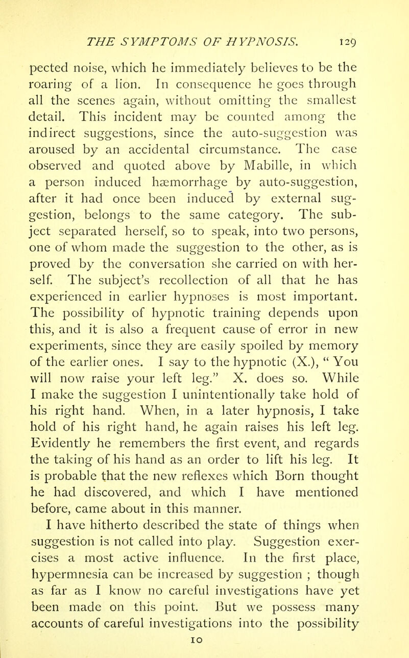 pected noise, which he immediately believes to be the roaring of a lion. In consequence he goes through all the scenes again, without omitting the smallest detail. This incident may be counted among the indirect suggestions, since the auto-suggestion was aroused by an accidental circumstance. The case observed and quoted above by Mabille, in which a person induced haemorrhage by auto-suggestion, after it had once been induced by external sug- gestion, belongs to the same category. The sub- ject separated herself, so to speak, into two persons, one of whom made the suggestion to the other, as is proved by the conversation she carried on with her- self. The subject's recollection of all that he has experienced in earlier hypnoses is most important. The possibility of hypnotic training depends upon this, and it is also a frequent cause of error in new experiments, since they are easily spoiled by memory of the earlier ones. I say to the hypnotic (X.),  You will now raise your left leg. X. does so. While I make the suggestion I unintentionally take hold of his right hand. When, in a later hypnosis, I take hold of his right hand, he again raises his left leg. Evidently he remembers the first event, and regards the taking of his hand as an order to lift his leg. It is probable that the new reflexes which Born thought he had discovered, and which I have mentioned before, came about in this manner. I have hitherto described the state of things when suggestion is not called into play. Suggestion exer- cises a most active influence. In the first place, hypermnesia can be increased by suggestion ; though as far as I know no careful investigations have yet been made on this point. But we possess many accounts of careful investigations into the possibility 10