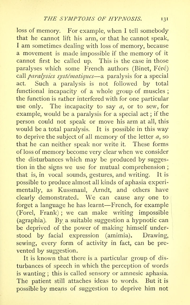 loss of memory. For example, when I tell somebody that he cannot lift his arm, or that he cannot speak, I am sometimes dealing with loss of memory, because a movement is made impossible if the memory of it cannot first be called up. This is the case in those paralyses which some French authors (Binet, Fere) call paralysies systematiques—a paralysis for a special act. Such a paralysis is not followed by total functional incapacity of a whole group of muscles ; the function is rather interfered with for one particular use only. The incapacity to say a, or to sew, for example, would be a paralysis for a special act; if the person could not speak or move his arm at all, this would be a total paralysis. It is possible in this way to deprive the subject of all memory of the letter a, so that he can neither speak nor write it. These forms of loss of memory become very clear when we consider the disturbances which may be produced by sugges- tion in the signs we use for mutual comprehension ; that is, in vocal sounds, gestures, and writing. It is possible to produce almost all kinds of aphasia experi- mentally, as Kussmaul, Arndt, and others have clearly demonstrated. We can cause any one to forget a language he has learnt—French, for example (Forel, Frank) ; we can make writing impossible (agraphia). By a suitable suggestion a hypnotic can be deprived of the power of making himself under- stood by facial expression (amimia). Drawing, sewing, every form of activity in fact, can be pre- vented by suggestion. It is known that there is a particular group of dis- turbances of speech in which the perception of words is wanting; this is called sensory or amnesic aphasia. The patient still attaches ideas to words. But it is possible by means of suggestion to deprive him not