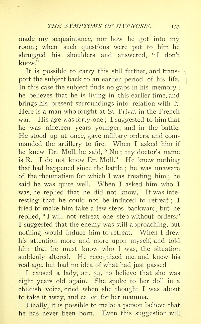 made my acquaintance, nor how he got into my room; when such questions were put to him he shrugged his shoulders and answered,  I don't know. It is possible to carry this still further, and trans- port the subject back to an earlier period of his life. In this case the subject finds no gaps in his memory ; he believes that he is living in this earlier time, and brings his present surroundings into relation with it. Here is a man who fought at St. Privat in the French war. His age was forty-one ; I suggested to him that he was nineteen years younger, and in the battle. He stood up at once, gave military orders, and com- manded the artillery to fire. When I asked him if he knew Dr. Moll, he said,  No ; my doctor's name is R. I do not know Dr. Moll. He knew nothing that had happened since the battle ; he was unaware of the rheumatism for which I was treating him ; he said he was quite well. When I asked him who I was, he replied that he did not know. It was inte- resting that he could not be induced to retreat ; I tried to make him take a few steps backward, but he replied,  I will not retreat one step without orders. I suggested that the enemy was still approaching, but nothing would induce him to retreat. When I drew his attention more and more upon myself, and told him that he must know who I was, the situation suddenly altered. He recognized me, and knew his real age, but had no idea of what had just passed. I caused a lady, aet. 34, to believe that she was eight years old again. She spoke to her doll in a childish voice, cried when she thought I was about to take it away, and called for her mamma. Finally, it is possible to make a person believe that he has never been born. Even this suggestion will