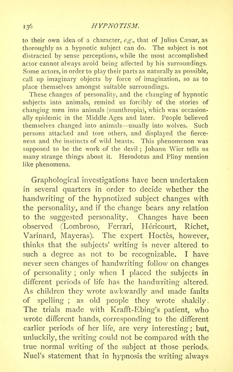 to their own idea of a character, e.g., that of Julius Caesar, as thoroughly as a hypnotic subject can do. The subject is not distracted by sense perceptions, while the most accomplished actor cannot always avoid being affected by his surroundings. Some actors, in order to play their parts as naturally as possible, call up imaginary objects by force of imagination, so as to place themselves amongst suitable surroundings. These changes of personality, and the changing of hypnotic subjects into animals, remind us forcibly of the stories of changing men into animals (zoanthropia), which was occasion- ally epidemic in the Middle Ages and later. People believed themselves changed into animals—usually into wolves. Such persons attacked and tore others, and displayed the fierce- ness and the instincts of wild beasts. This phenomenon was supposed to be the work of the devil ; Johann Wier tells us many strange things about it. Herodotus and Pliny mention like phenomena. Graphological investigations have been undertaken in several quarters in order to decide whether the handwriting of the hypnotized subject changes with the personality, and if the change bears any relation to the suggested personality. Changes have been observed (Lombroso, Ferrari, Hericourt, Richet, Varinard, Mayeras). The expert Hoctes, however, thinks that the subjects' writing is never altered to such a degree as not to be recognizable. I have never seen changes of handwriting follow on changes of personality ; only when I placed the subjects in different periods of life has the handwriting altered. As children they wrote awkwardly and made faults of spelling ; as old people they wrote shakily. The trials made with Krafft-Ebing's patient, who wrote different hands, corresponding to the different earlier periods of her life, are very interesting ; but, unluckily, the writing could not be compared with the true normal writing of the subject at those periods. Nuel's statement that in hypnosis the writing always