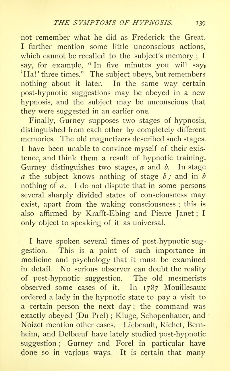 not remember what he did as Frederick the Great, I further mention some little unconscious actions, which cannot be recalled to the subject's memory ; I say, for example,  In five minutes you will sayf ' Ha!' three times. The subject obeys, but remembers nothing about it later. In the same way certain post-hypnotic suggestions may be obeyed in a new hypnosis, and the subject may be unconscious that they were suggested in an earlier one. Finally, Gurney supposes two stages of hypnosis, distinguished from each other by completely different memories. The old magnetizers described such stages. I have been unable to convince myself of their exis- tence, and think them a result of hypnotic training. Gurney distinguishes two stages, a and b. In stage a the subject knows nothing of stage b ; and in b nothing of a. I do not dispute that in some persons several sharply divided states of consciousness may exist, apart from the waking consciousness ; this is also affirmed by Krafft-Ebing and Pierre Janet; I only object to speaking of it as universal. I have spoken several times of post-hypnotic sug- gestion. This is a point of such importance in medicine and psychology that it must be examined in detail. No serious observer can doubt the reality of post-hypnotic suggestion. The old mesmerists observed some cases of it. In 1787 Mouillesaux ordered a lady in the hypnotic state to pay a visit to a certain person the next day; the command was exactly obeyed (Du Prel) ; Kluge, Schopenhauer, and Noizet mention other cases. Liebeault, Richet, Bern- heim, and Delbceuf have lately studied post-hypnotic suggestion ; Gurney and Forel in particular have done so in various ways. It is certain that many